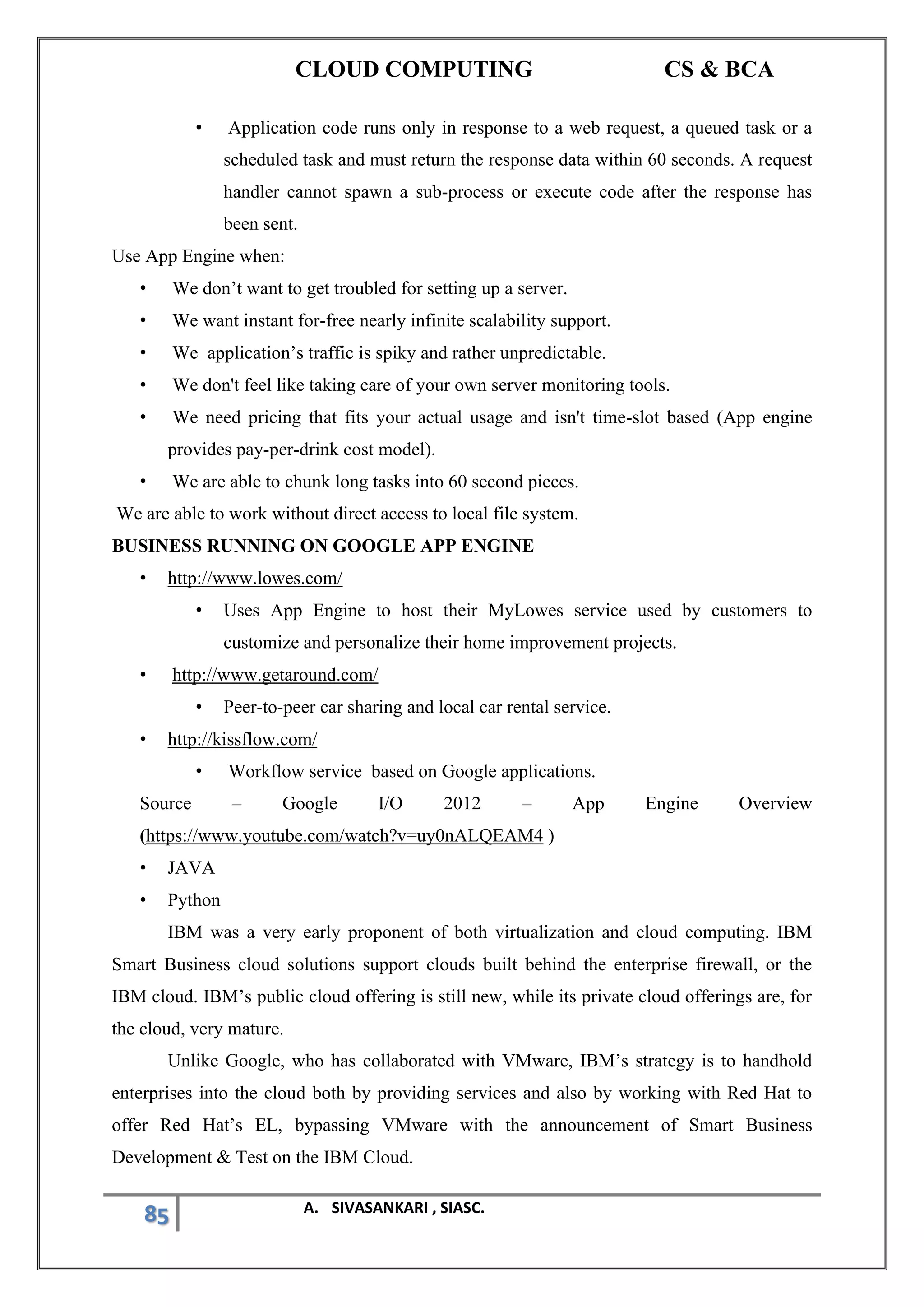 CLOUD COMPUTING CS & BCA
85 A. SIVASANKARI , SIASC.
• Application code runs only in response to a web request, a queued task or a
scheduled task and must return the response data within 60 seconds. A request
handler cannot spawn a sub-process or execute code after the response has
been sent.
Use App Engine when:
• We don’t want to get troubled for setting up a server.
• We want instant for-free nearly infinite scalability support.
• We application’s traffic is spiky and rather unpredictable.
• We don't feel like taking care of your own server monitoring tools.
• We need pricing that fits your actual usage and isn't time-slot based (App engine
provides pay-per-drink cost model).
• We are able to chunk long tasks into 60 second pieces.
We are able to work without direct access to local file system.
BUSINESS RUNNING ON GOOGLE APP ENGINE
• http://www.lowes.com/
• Uses App Engine to host their MyLowes service used by customers to
customize and personalize their home improvement projects.
• http://www.getaround.com/
• Peer-to-peer car sharing and local car rental service.
• http://kissflow.com/
• Workflow service based on Google applications.
Source – Google I/O 2012 – App Engine Overview
(https://www.youtube.com/watch?v=uy0nALQEAM4 )
• JAVA
• Python
IBM was a very early proponent of both virtualization and cloud computing. IBM
Smart Business cloud solutions support clouds built behind the enterprise firewall, or the
IBM cloud. IBM’s public cloud offering is still new, while its private cloud offerings are, for
the cloud, very mature.
Unlike Google, who has collaborated with VMware, IBM’s strategy is to handhold
enterprises into the cloud both by providing services and also by working with Red Hat to
offer Red Hat’s EL, bypassing VMware with the announcement of Smart Business
Development & Test on the IBM Cloud.
 