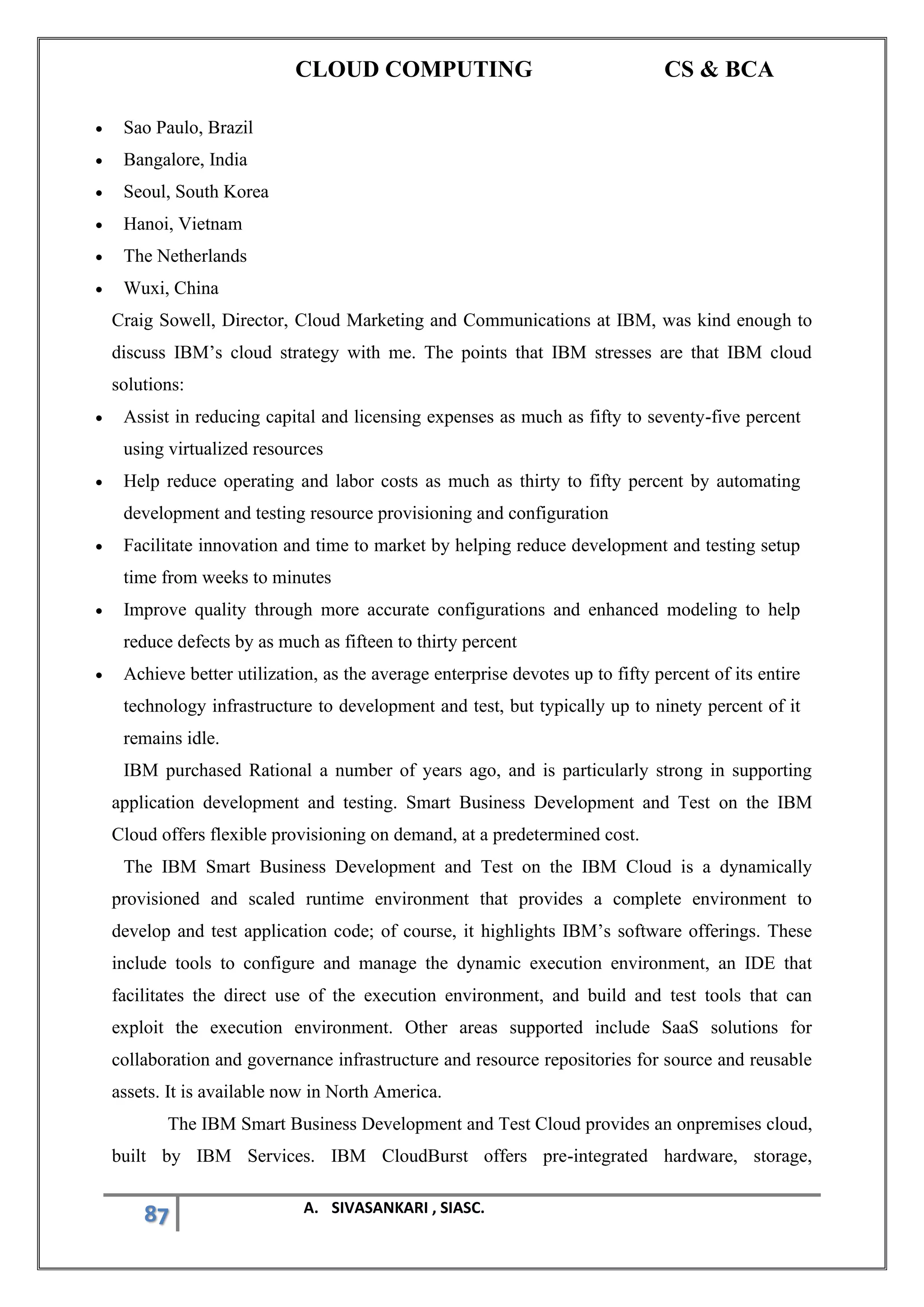 CLOUD COMPUTING CS & BCA
87 A. SIVASANKARI , SIASC.
• Sao Paulo, Brazil
• Bangalore, India
• Seoul, South Korea
• Hanoi, Vietnam
• The Netherlands
• Wuxi, China
Craig Sowell, Director, Cloud Marketing and Communications at IBM, was kind enough to
discuss IBM’s cloud strategy with me. The points that IBM stresses are that IBM cloud
solutions:
• Assist in reducing capital and licensing expenses as much as fifty to seventy-five percent
using virtualized resources
• Help reduce operating and labor costs as much as thirty to fifty percent by automating
development and testing resource provisioning and configuration
• Facilitate innovation and time to market by helping reduce development and testing setup
time from weeks to minutes
• Improve quality through more accurate configurations and enhanced modeling to help
reduce defects by as much as fifteen to thirty percent
• Achieve better utilization, as the average enterprise devotes up to fifty percent of its entire
technology infrastructure to development and test, but typically up to ninety percent of it
remains idle.
IBM purchased Rational a number of years ago, and is particularly strong in supporting
application development and testing. Smart Business Development and Test on the IBM
Cloud offers flexible provisioning on demand, at a predetermined cost.
The IBM Smart Business Development and Test on the IBM Cloud is a dynamically
provisioned and scaled runtime environment that provides a complete environment to
develop and test application code; of course, it highlights IBM’s software offerings. These
include tools to configure and manage the dynamic execution environment, an IDE that
facilitates the direct use of the execution environment, and build and test tools that can
exploit the execution environment. Other areas supported include SaaS solutions for
collaboration and governance infrastructure and resource repositories for source and reusable
assets. It is available now in North America.
The IBM Smart Business Development and Test Cloud provides an onpremises cloud,
built by IBM Services. IBM CloudBurst offers pre-integrated hardware, storage,
 