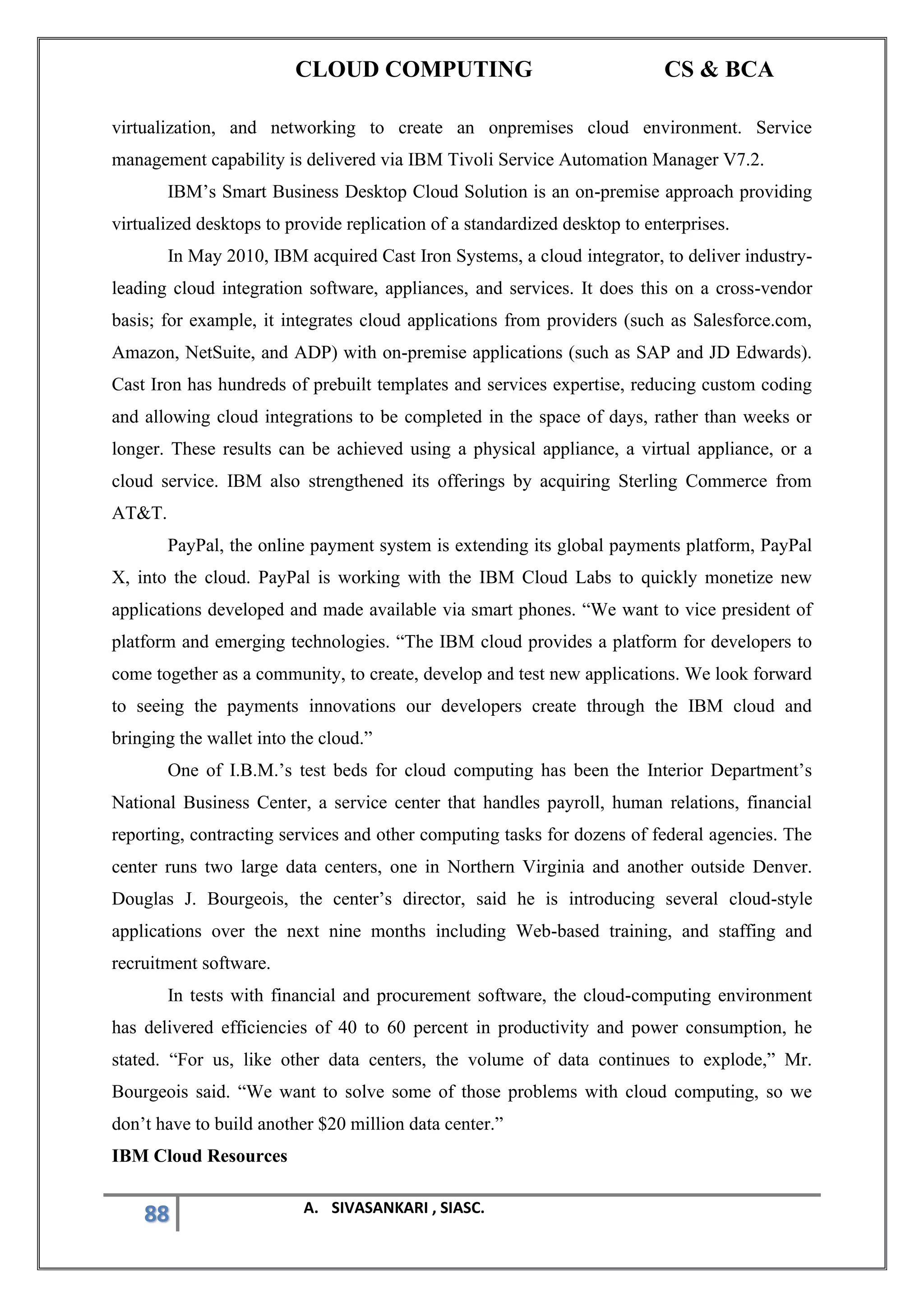 CLOUD COMPUTING CS & BCA
88 A. SIVASANKARI , SIASC.
virtualization, and networking to create an onpremises cloud environment. Service
management capability is delivered via IBM Tivoli Service Automation Manager V7.2.
IBM’s Smart Business Desktop Cloud Solution is an on-premise approach providing
virtualized desktops to provide replication of a standardized desktop to enterprises.
In May 2010, IBM acquired Cast Iron Systems, a cloud integrator, to deliver industry-
leading cloud integration software, appliances, and services. It does this on a cross-vendor
basis; for example, it integrates cloud applications from providers (such as Salesforce.com,
Amazon, NetSuite, and ADP) with on-premise applications (such as SAP and JD Edwards).
Cast Iron has hundreds of prebuilt templates and services expertise, reducing custom coding
and allowing cloud integrations to be completed in the space of days, rather than weeks or
longer. These results can be achieved using a physical appliance, a virtual appliance, or a
cloud service. IBM also strengthened its offerings by acquiring Sterling Commerce from
AT&T.
PayPal, the online payment system is extending its global payments platform, PayPal
X, into the cloud. PayPal is working with the IBM Cloud Labs to quickly monetize new
applications developed and made available via smart phones. “We want to vice president of
platform and emerging technologies. “The IBM cloud provides a platform for developers to
come together as a community, to create, develop and test new applications. We look forward
to seeing the payments innovations our developers create through the IBM cloud and
bringing the wallet into the cloud.”
One of I.B.M.’s test beds for cloud computing has been the Interior Department’s
National Business Center, a service center that handles payroll, human relations, financial
reporting, contracting services and other computing tasks for dozens of federal agencies. The
center runs two large data centers, one in Northern Virginia and another outside Denver.
Douglas J. Bourgeois, the center’s director, said he is introducing several cloud-style
applications over the next nine months including Web-based training, and staffing and
recruitment software.
In tests with financial and procurement software, the cloud-computing environment
has delivered efficiencies of 40 to 60 percent in productivity and power consumption, he
stated. “For us, like other data centers, the volume of data continues to explode,” Mr.
Bourgeois said. “We want to solve some of those problems with cloud computing, so we
don’t have to build another $20 million data center.”
IBM Cloud Resources
 