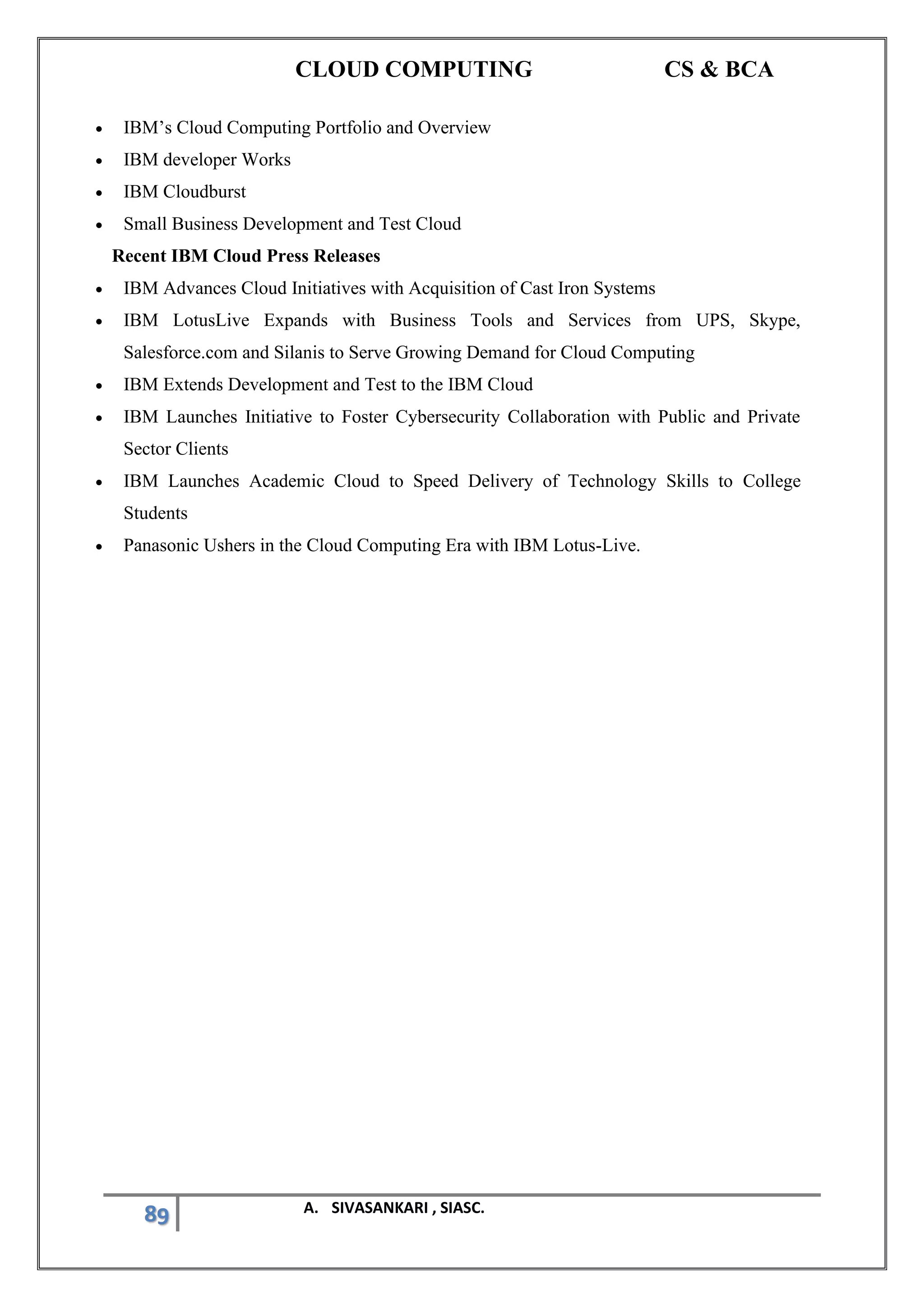 CLOUD COMPUTING CS & BCA
89 A. SIVASANKARI , SIASC.
• IBM’s Cloud Computing Portfolio and Overview
• IBM developer Works
• IBM Cloudburst
• Small Business Development and Test Cloud
Recent IBM Cloud Press Releases
• IBM Advances Cloud Initiatives with Acquisition of Cast Iron Systems
• IBM LotusLive Expands with Business Tools and Services from UPS, Skype,
Salesforce.com and Silanis to Serve Growing Demand for Cloud Computing
• IBM Extends Development and Test to the IBM Cloud
• IBM Launches Initiative to Foster Cybersecurity Collaboration with Public and Private
Sector Clients
• IBM Launches Academic Cloud to Speed Delivery of Technology Skills to College
Students
• Panasonic Ushers in the Cloud Computing Era with IBM Lotus-Live.
 