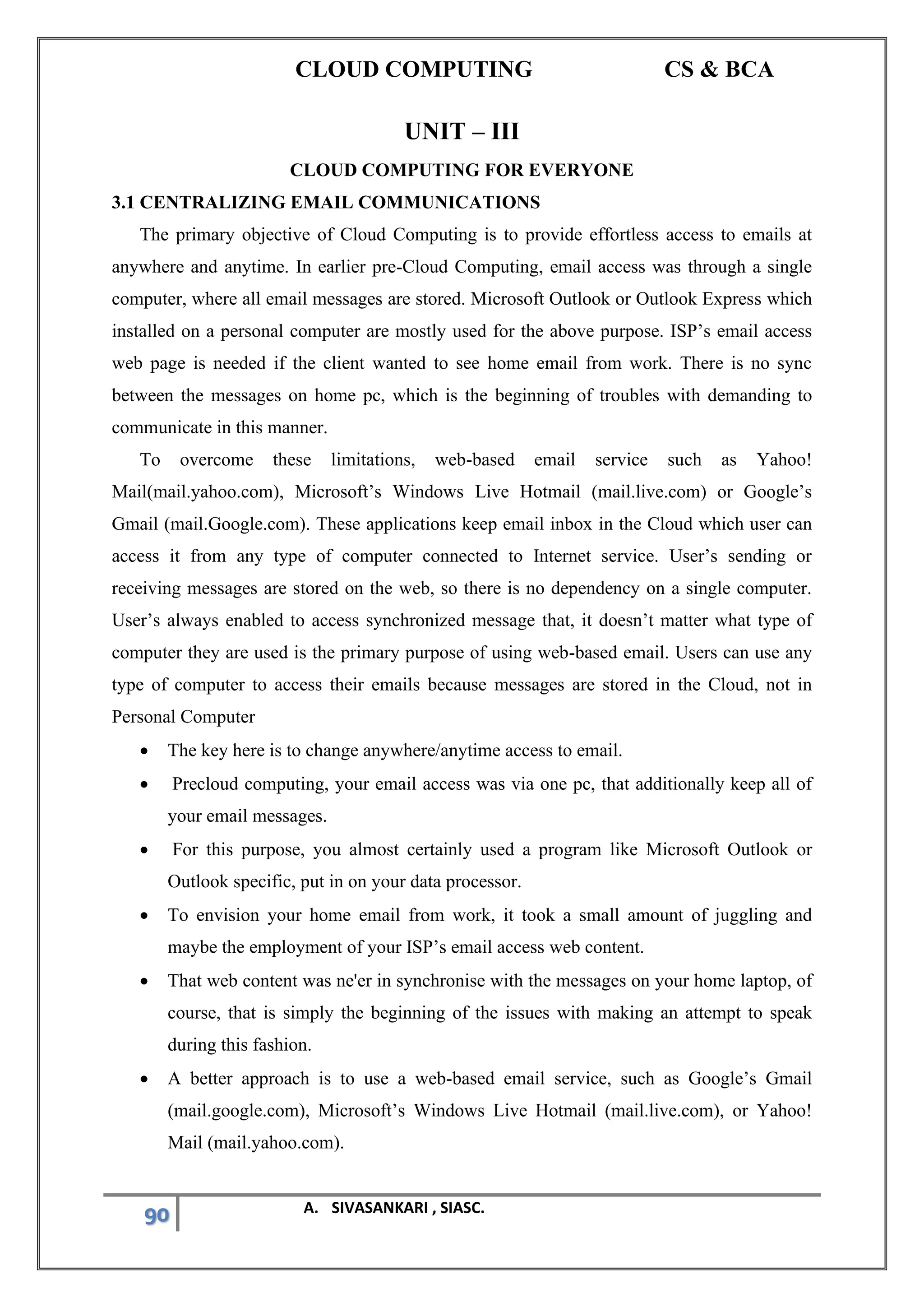 CLOUD COMPUTING CS & BCA
90 A. SIVASANKARI , SIASC.
UNIT – III
CLOUD COMPUTING FOR EVERYONE
3.1 CENTRALIZING EMAIL COMMUNICATIONS
The primary objective of Cloud Computing is to provide effortless access to emails at
anywhere and anytime. In earlier pre-Cloud Computing, email access was through a single
computer, where all email messages are stored. Microsoft Outlook or Outlook Express which
installed on a personal computer are mostly used for the above purpose. ISP’s email access
web page is needed if the client wanted to see home email from work. There is no sync
between the messages on home pc, which is the beginning of troubles with demanding to
communicate in this manner.
To overcome these limitations, web-based email service such as Yahoo!
Mail(mail.yahoo.com), Microsoft’s Windows Live Hotmail (mail.live.com) or Google’s
Gmail (mail.Google.com). These applications keep email inbox in the Cloud which user can
access it from any type of computer connected to Internet service. User’s sending or
receiving messages are stored on the web, so there is no dependency on a single computer.
User’s always enabled to access synchronized message that, it doesn’t matter what type of
computer they are used is the primary purpose of using web-based email. Users can use any
type of computer to access their emails because messages are stored in the Cloud, not in
Personal Computer
• The key here is to change anywhere/anytime access to email.
• Precloud computing, your email access was via one pc, that additionally keep all of
your email messages.
• For this purpose, you almost certainly used a program like Microsoft Outlook or
Outlook specific, put in on your data processor.
• To envision your home email from work, it took a small amount of juggling and
maybe the employment of your ISP’s email access web content.
• That web content was ne'er in synchronise with the messages on your home laptop, of
course, that is simply the beginning of the issues with making an attempt to speak
during this fashion.
• A better approach is to use a web-based email service, such as Google’s Gmail
(mail.google.com), Microsoft’s Windows Live Hotmail (mail.live.com), or Yahoo!
Mail (mail.yahoo.com).
 