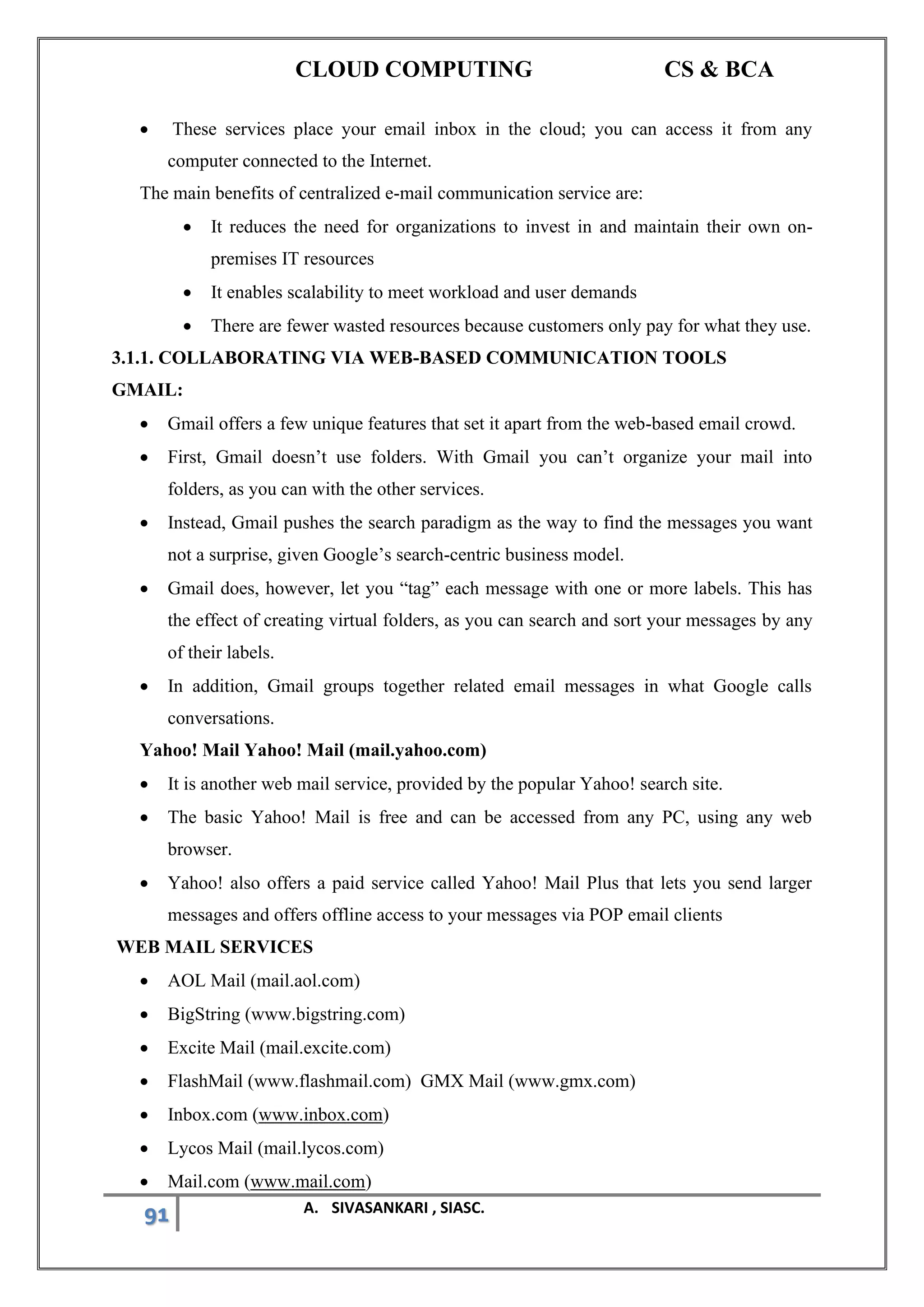 CLOUD COMPUTING CS & BCA
91 A. SIVASANKARI , SIASC.
• These services place your email inbox in the cloud; you can access it from any
computer connected to the Internet.
The main benefits of centralized e-mail communication service are:
• It reduces the need for organizations to invest in and maintain their own on-
premises IT resources
• It enables scalability to meet workload and user demands
• There are fewer wasted resources because customers only pay for what they use.
3.1.1. COLLABORATING VIA WEB-BASED COMMUNICATION TOOLS
GMAIL:
• Gmail offers a few unique features that set it apart from the web-based email crowd.
• First, Gmail doesn’t use folders. With Gmail you can’t organize your mail into
folders, as you can with the other services.
• Instead, Gmail pushes the search paradigm as the way to find the messages you want
not a surprise, given Google’s search-centric business model.
• Gmail does, however, let you “tag” each message with one or more labels. This has
the effect of creating virtual folders, as you can search and sort your messages by any
of their labels.
• In addition, Gmail groups together related email messages in what Google calls
conversations.
Yahoo! Mail Yahoo! Mail (mail.yahoo.com)
• It is another web mail service, provided by the popular Yahoo! search site.
• The basic Yahoo! Mail is free and can be accessed from any PC, using any web
browser.
• Yahoo! also offers a paid service called Yahoo! Mail Plus that lets you send larger
messages and offers offline access to your messages via POP email clients
WEB MAIL SERVICES
• AOL Mail (mail.aol.com)
• BigString (www.bigstring.com)
• Excite Mail (mail.excite.com)
• FlashMail (www.flashmail.com) GMX Mail (www.gmx.com)
• Inbox.com (www.inbox.com)
• Lycos Mail (mail.lycos.com)
• Mail.com (www.mail.com)
 