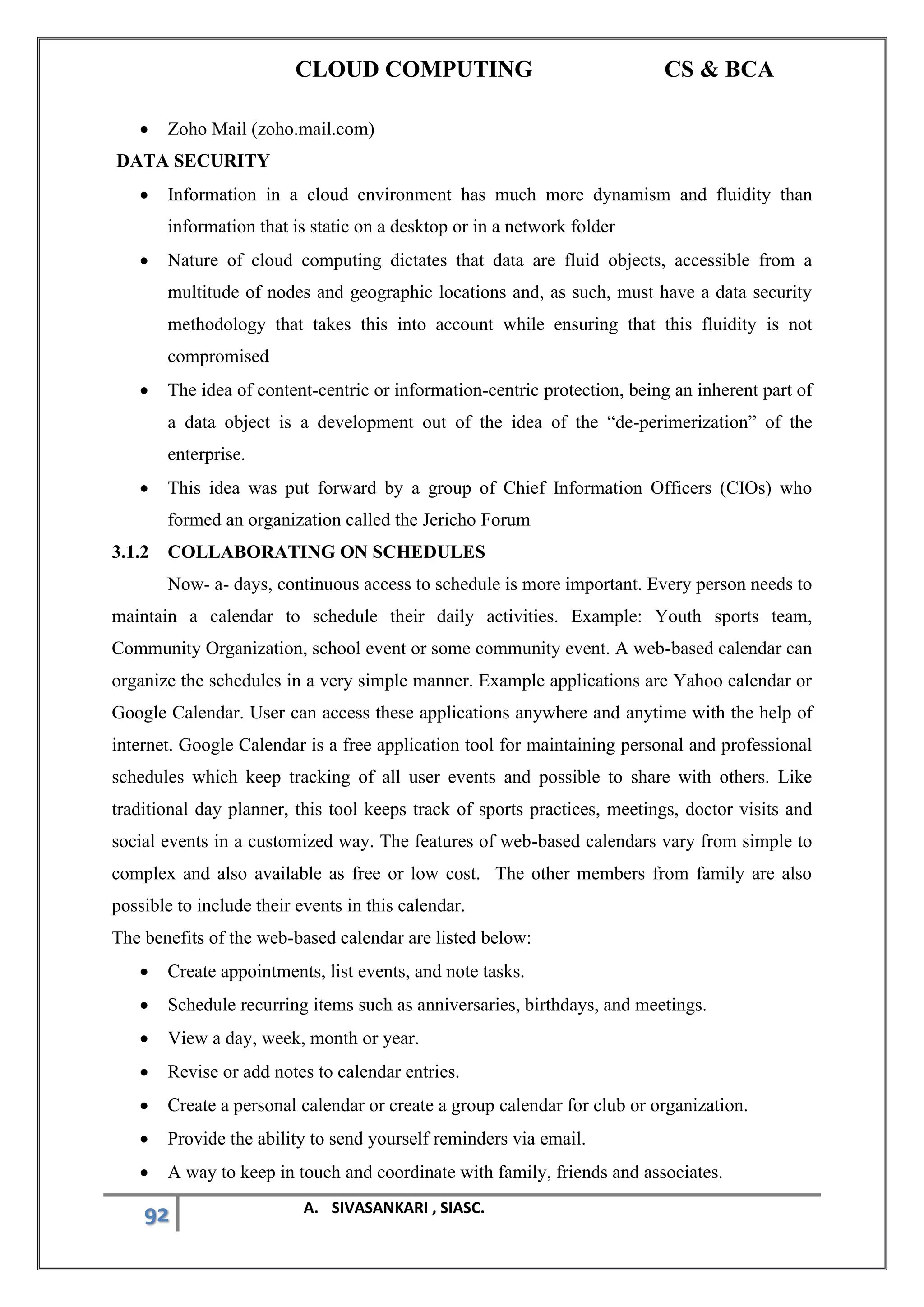 CLOUD COMPUTING CS & BCA
92 A. SIVASANKARI , SIASC.
• Zoho Mail (zoho.mail.com)
DATA SECURITY
• Information in a cloud environment has much more dynamism and fluidity than
information that is static on a desktop or in a network folder
• Nature of cloud computing dictates that data are fluid objects, accessible from a
multitude of nodes and geographic locations and, as such, must have a data security
methodology that takes this into account while ensuring that this fluidity is not
compromised
• The idea of content-centric or information-centric protection, being an inherent part of
a data object is a development out of the idea of the “de-perimerization” of the
enterprise.
• This idea was put forward by a group of Chief Information Officers (CIOs) who
formed an organization called the Jericho Forum
3.1.2 COLLABORATING ON SCHEDULES
Now- a- days, continuous access to schedule is more important. Every person needs to
maintain a calendar to schedule their daily activities. Example: Youth sports team,
Community Organization, school event or some community event. A web-based calendar can
organize the schedules in a very simple manner. Example applications are Yahoo calendar or
Google Calendar. User can access these applications anywhere and anytime with the help of
internet. Google Calendar is a free application tool for maintaining personal and professional
schedules which keep tracking of all user events and possible to share with others. Like
traditional day planner, this tool keeps track of sports practices, meetings, doctor visits and
social events in a customized way. The features of web-based calendars vary from simple to
complex and also available as free or low cost. The other members from family are also
possible to include their events in this calendar.
The benefits of the web-based calendar are listed below:
• Create appointments, list events, and note tasks.
• Schedule recurring items such as anniversaries, birthdays, and meetings.
• View a day, week, month or year.
• Revise or add notes to calendar entries.
• Create a personal calendar or create a group calendar for club or organization.
• Provide the ability to send yourself reminders via email.
• A way to keep in touch and coordinate with family, friends and associates.
 