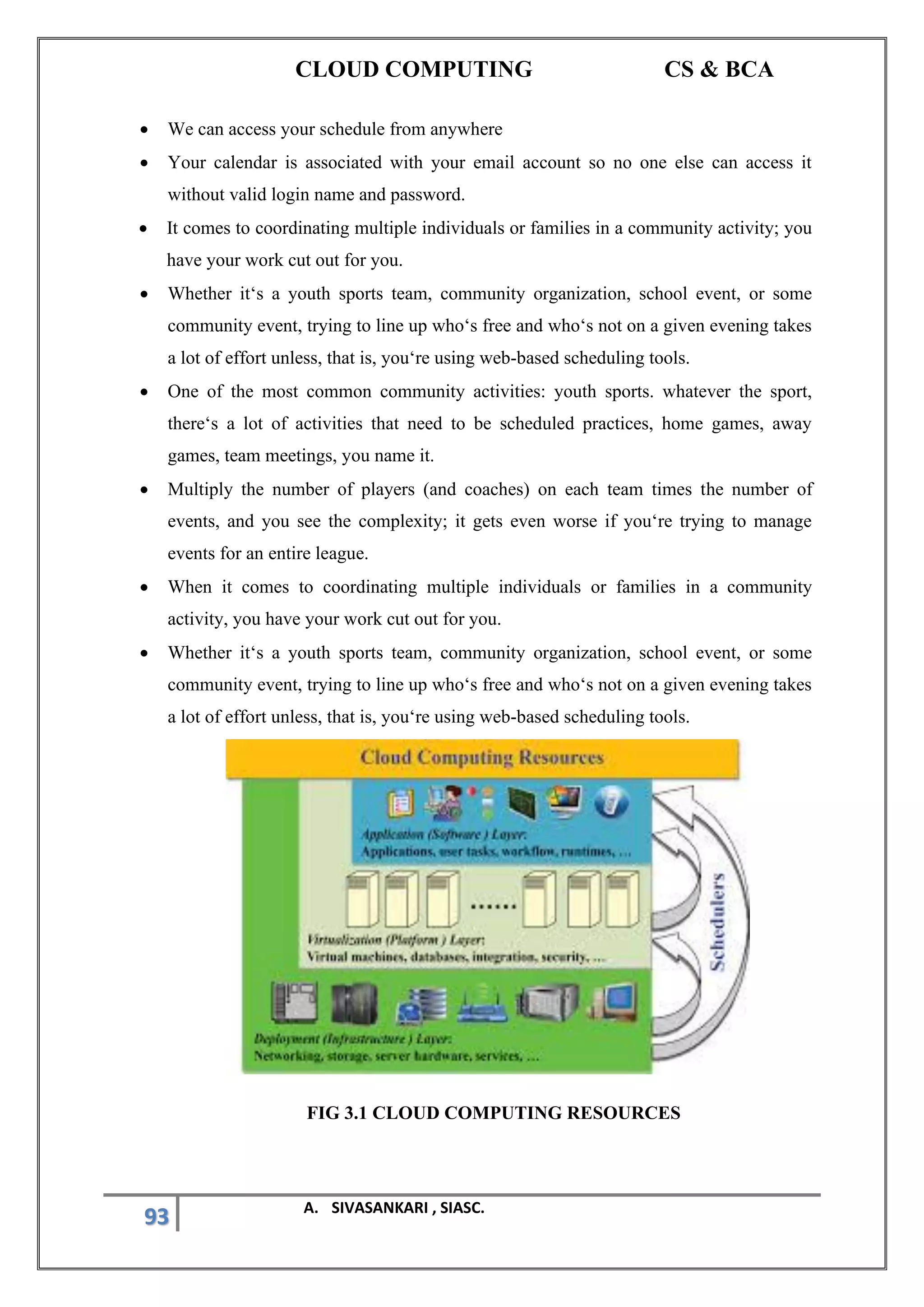 CLOUD COMPUTING CS & BCA
93 A. SIVASANKARI , SIASC.
• We can access your schedule from anywhere
• Your calendar is associated with your email account so no one else can access it
without valid login name and password.
• It comes to coordinating multiple individuals or families in a community activity; you
have your work cut out for you.
• Whether it‘s a youth sports team, community organization, school event, or some
community event, trying to line up who‘s free and who‘s not on a given evening takes
a lot of effort unless, that is, you‘re using web-based scheduling tools.
• One of the most common community activities: youth sports. whatever the sport,
there‘s a lot of activities that need to be scheduled practices, home games, away
games, team meetings, you name it.
• Multiply the number of players (and coaches) on each team times the number of
events, and you see the complexity; it gets even worse if you‘re trying to manage
events for an entire league.
• When it comes to coordinating multiple individuals or families in a community
activity, you have your work cut out for you.
• Whether it‘s a youth sports team, community organization, school event, or some
community event, trying to line up who‘s free and who‘s not on a given evening takes
a lot of effort unless, that is, you‘re using web-based scheduling tools.
FIG 3.1 CLOUD COMPUTING RESOURCES
 