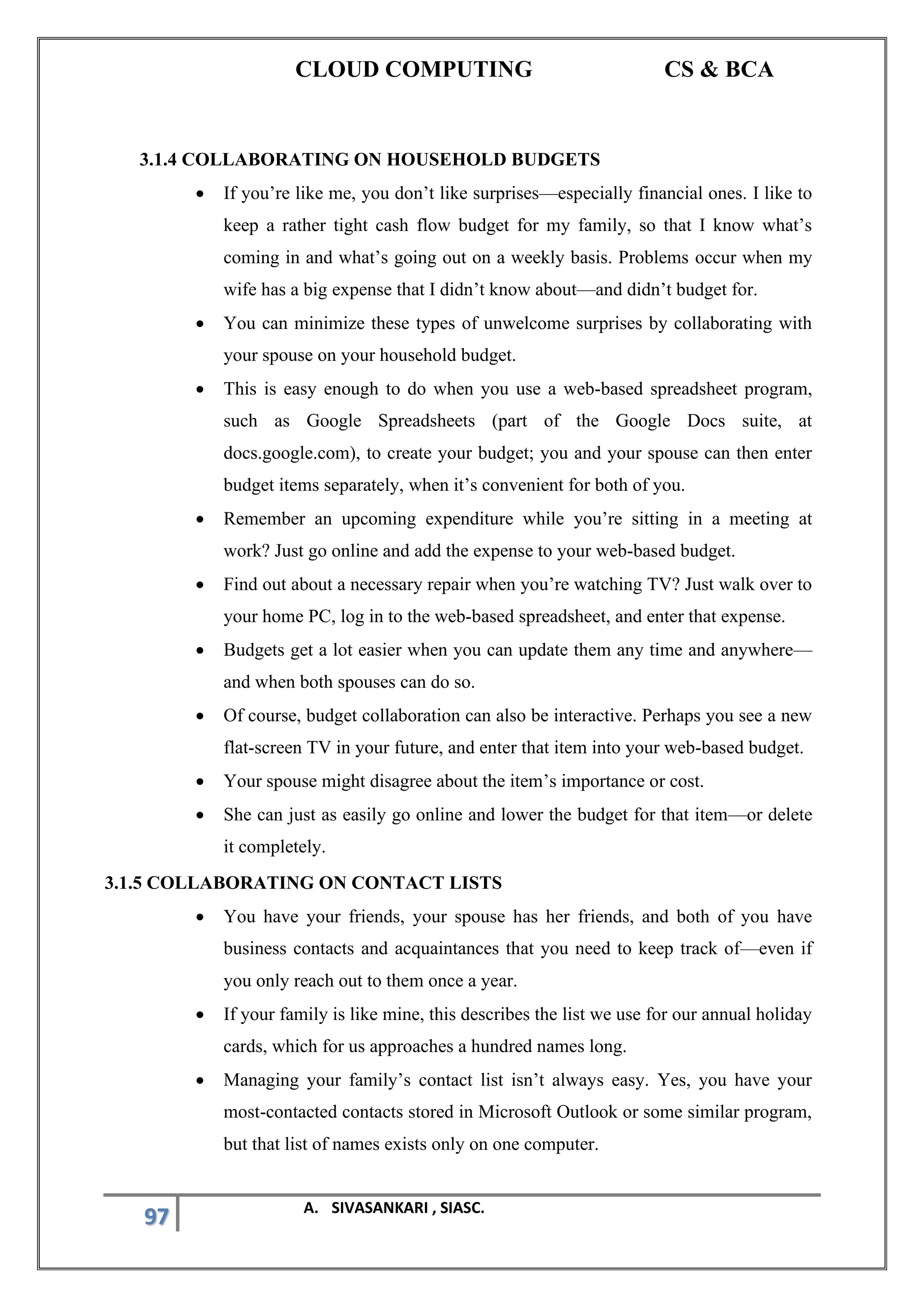 CLOUD COMPUTING CS & BCA
97 A. SIVASANKARI , SIASC.
3.1.4 COLLABORATING ON HOUSEHOLD BUDGETS
• If you’re like me, you don’t like surprises—especially financial ones. I like to
keep a rather tight cash flow budget for my family, so that I know what’s
coming in and what’s going out on a weekly basis. Problems occur when my
wife has a big expense that I didn’t know about—and didn’t budget for.
• You can minimize these types of unwelcome surprises by collaborating with
your spouse on your household budget.
• This is easy enough to do when you use a web-based spreadsheet program,
such as Google Spreadsheets (part of the Google Docs suite, at
docs.google.com), to create your budget; you and your spouse can then enter
budget items separately, when it’s convenient for both of you.
• Remember an upcoming expenditure while you’re sitting in a meeting at
work? Just go online and add the expense to your web-based budget.
• Find out about a necessary repair when you’re watching TV? Just walk over to
your home PC, log in to the web-based spreadsheet, and enter that expense.
• Budgets get a lot easier when you can update them any time and anywhere—
and when both spouses can do so.
• Of course, budget collaboration can also be interactive. Perhaps you see a new
flat-screen TV in your future, and enter that item into your web-based budget.
• Your spouse might disagree about the item’s importance or cost.
• She can just as easily go online and lower the budget for that item—or delete
it completely.
3.1.5 COLLABORATING ON CONTACT LISTS
• You have your friends, your spouse has her friends, and both of you have
business contacts and acquaintances that you need to keep track of—even if
you only reach out to them once a year.
• If your family is like mine, this describes the list we use for our annual holiday
cards, which for us approaches a hundred names long.
• Managing your family’s contact list isn’t always easy. Yes, you have your
most-contacted contacts stored in Microsoft Outlook or some similar program,
but that list of names exists only on one computer.
 