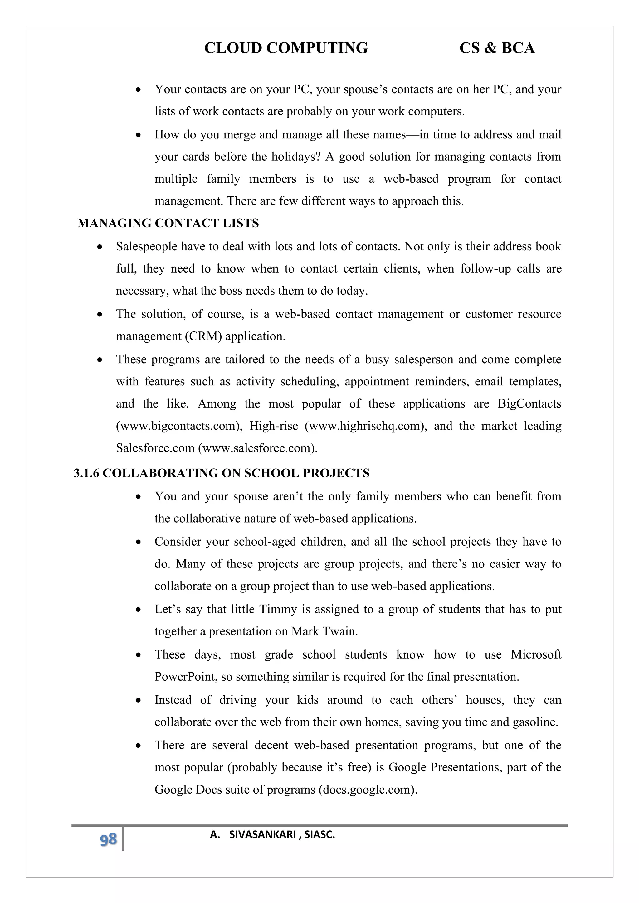 CLOUD COMPUTING CS & BCA
98 A. SIVASANKARI , SIASC.
• Your contacts are on your PC, your spouse’s contacts are on her PC, and your
lists of work contacts are probably on your work computers.
• How do you merge and manage all these names—in time to address and mail
your cards before the holidays? A good solution for managing contacts from
multiple family members is to use a web-based program for contact
management. There are few different ways to approach this.
MANAGING CONTACT LISTS
• Salespeople have to deal with lots and lots of contacts. Not only is their address book
full, they need to know when to contact certain clients, when follow-up calls are
necessary, what the boss needs them to do today.
• The solution, of course, is a web-based contact management or customer resource
management (CRM) application.
• These programs are tailored to the needs of a busy salesperson and come complete
with features such as activity scheduling, appointment reminders, email templates,
and the like. Among the most popular of these applications are BigContacts
(www.bigcontacts.com), High-rise (www.highrisehq.com), and the market leading
Salesforce.com (www.salesforce.com).
3.1.6 COLLABORATING ON SCHOOL PROJECTS
• You and your spouse aren’t the only family members who can benefit from
the collaborative nature of web-based applications.
• Consider your school-aged children, and all the school projects they have to
do. Many of these projects are group projects, and there’s no easier way to
collaborate on a group project than to use web-based applications.
• Let’s say that little Timmy is assigned to a group of students that has to put
together a presentation on Mark Twain.
• These days, most grade school students know how to use Microsoft
PowerPoint, so something similar is required for the final presentation.
• Instead of driving your kids around to each others’ houses, they can
collaborate over the web from their own homes, saving you time and gasoline.
• There are several decent web-based presentation programs, but one of the
most popular (probably because it’s free) is Google Presentations, part of the
Google Docs suite of programs (docs.google.com).
 