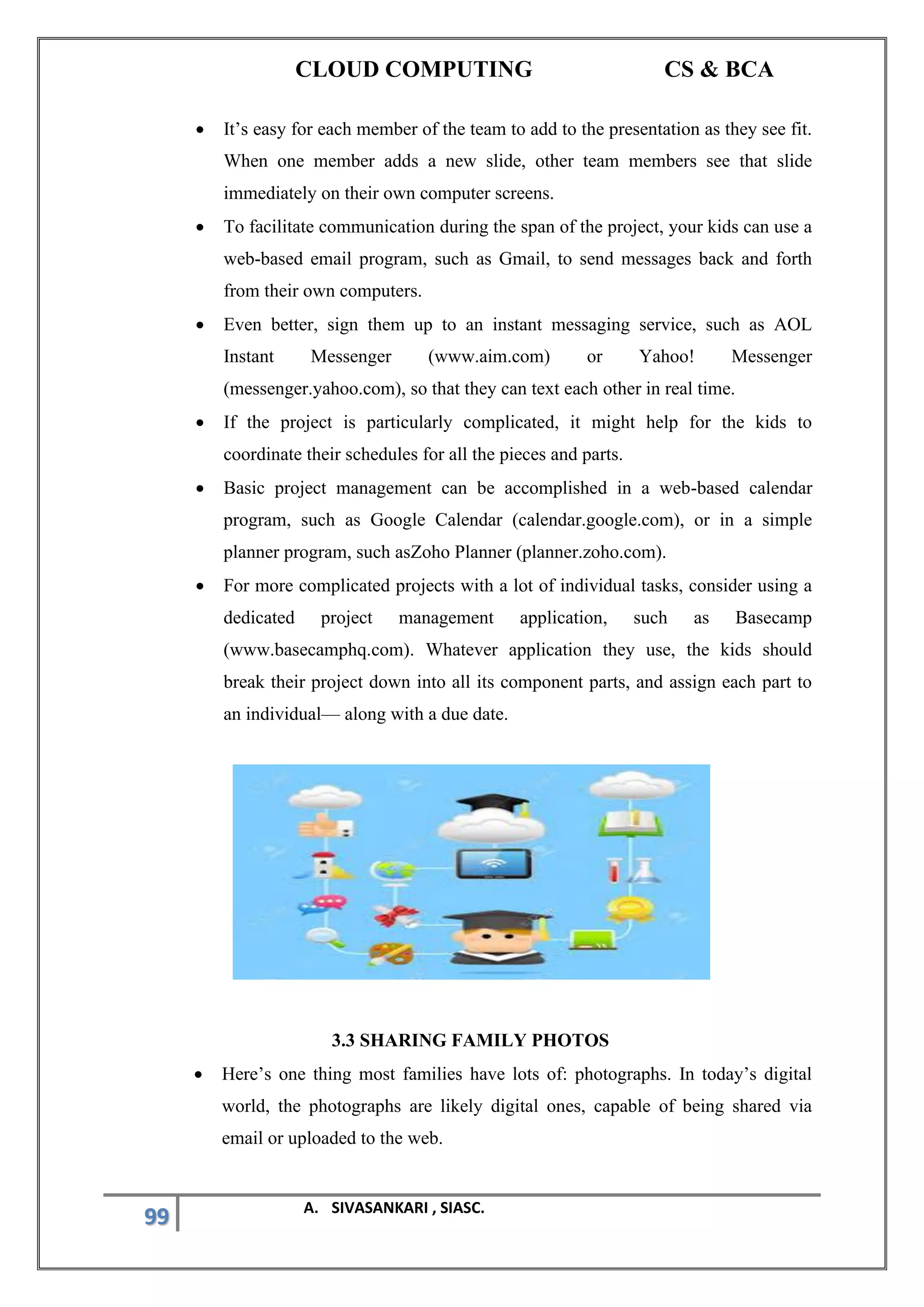 CLOUD COMPUTING CS & BCA
99 A. SIVASANKARI , SIASC.
• It’s easy for each member of the team to add to the presentation as they see fit.
When one member adds a new slide, other team members see that slide
immediately on their own computer screens.
• To facilitate communication during the span of the project, your kids can use a
web-based email program, such as Gmail, to send messages back and forth
from their own computers.
• Even better, sign them up to an instant messaging service, such as AOL
Instant Messenger (www.aim.com) or Yahoo! Messenger
(messenger.yahoo.com), so that they can text each other in real time.
• If the project is particularly complicated, it might help for the kids to
coordinate their schedules for all the pieces and parts.
• Basic project management can be accomplished in a web-based calendar
program, such as Google Calendar (calendar.google.com), or in a simple
planner program, such asZoho Planner (planner.zoho.com).
• For more complicated projects with a lot of individual tasks, consider using a
dedicated project management application, such as Basecamp
(www.basecamphq.com). Whatever application they use, the kids should
break their project down into all its component parts, and assign each part to
an individual— along with a due date.
3.3 SHARING FAMILY PHOTOS
• Here’s one thing most families have lots of: photographs. In today’s digital
world, the photographs are likely digital ones, capable of being shared via
email or uploaded to the web.
 
