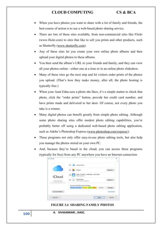 CLOUD COMPUTING CS & BCA
100 A. SIVASANKARI , SIASC.
• When you have photos you want to share with a lot of family and friends, the
best course of action is to use a web-based photo sharing service.
• There are lots of these sites available, from non-commercial sites like Flickr
(www.flickr.com) to sites that like to sell you prints and other products, such
as Shutterfly (www.shutterfly.com).
• Any of these sites let you create your own online photo albums and then
upload your digital photos to these albums.
• You then send the album’s URL to your friends and family, and they can view
all your photos online—either one at a time or in an online photo slideshow.
• Many of these sites go the next step and let visitors order prints of the photos
you upload. (That’s how they make money, after all; the photo hosting is
typically free.)
• When your Aunt Edna sees a photo she likes, it’s a simple matter to check that
photo, click the “order prints” button, provide her credit card number, and
have prints made and delivered to her door. Of course, not every photo you
take is a winner.
• Many digital photos can benefit greatly from simple photo editing. Although
some photo sharing sites offer modest photo editing capabilities, you’re
probably better off using a dedicated web-based photo editing application,
such as Adobe’s Photoshop Express (www.photoshop.com/express/).
• These programs not only offer easy-to-use photo editing tools, but also help
you manage the photos stored on your own PC.
• And, because they’re based in the cloud, you can access these programs
(typically for free) from any PC anywhere you have an Internet connection
FIGURE 3.4 SHARING FAMILY PHOTOS
 