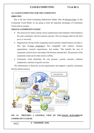 CLOUD COMPUTING CS & BCA
102 A. SIVASANKARI , SIASC.
3.2 CLOUD COMPUTING FOR THE COMMUNITY
OBJECTIVE
This is the last Cloud Computing Deployment Model, after the Private Cloud. In this
Community Cloud Model, we are going to learn the important advantages of Community
Cloud with an example.
WHAT IS A COMMUNITY CLOUD?
• The cloud service shares among various organizations and companies which belong to
the same community with the common concerns. This can manage either by the third
party or internally.
• Organizations having similar computing concern and have shared interest can share it.
This type of cloud computing is best compatible with ventures, business
organizations, research organizations, and tenders. This benefits the user of
community cloud to know and analyze the business demand first. The presence of the
community cloud can be either onsite or offsite.
• Community cloud diminishes the cost pressure, security concerns, technical
complexities, and lack of specific services.
The infrastructure is shared by several organizations and supports a specific community
that has shared concerns
FIG 3.6 PROVIDES A GENERAL VIEW OF THE USAGE SCENARIO OF
COMMUNITY CLOUDS
 