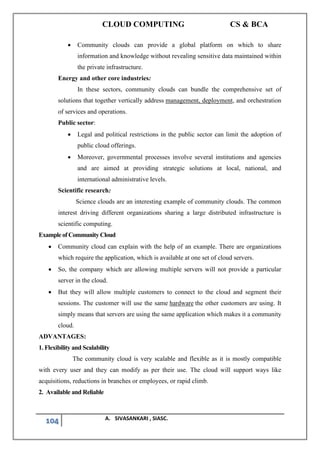 CLOUD COMPUTING CS & BCA
104 A. SIVASANKARI , SIASC.
• Community clouds can provide a global platform on which to share
information and knowledge without revealing sensitive data maintained within
the private infrastructure.
Energy and other core industries:
In these sectors, community clouds can bundle the comprehensive set of
solutions that together vertically address management, deployment, and orchestration
of services and operations.
Public sector:
• Legal and political restrictions in the public sector can limit the adoption of
public cloud offerings.
• Moreover, governmental processes involve several institutions and agencies
and are aimed at providing strategic solutions at local, national, and
international administrative levels.
Scientific research:
Science clouds are an interesting example of community clouds. The common
interest driving different organizations sharing a large distributed infrastructure is
scientific computing.
Example of Community Cloud
• Community cloud can explain with the help of an example. There are organizations
which require the application, which is available at one set of cloud servers.
• So, the company which are allowing multiple servers will not provide a particular
server in the cloud.
• But they will allow multiple customers to connect to the cloud and segment their
sessions. The customer will use the same hardware the other customers are using. It
simply means that servers are using the same application which makes it a community
cloud.
ADVANTAGES:
1. Flexibility and Scalability
The community cloud is very scalable and flexible as it is mostly compatible
with every user and they can modify as per their use. The cloud will support ways like
acquisitions, reductions in branches or employees, or rapid climb.
2. Available and Reliable
 