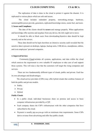 CLOUD COMPUTING CS & BCA
105 A. SIVASANKARI , SIASC.
The replication of data is done in the cloud to protect it against the disaster. It is
replicated to various places which are safe and secure.
The cloud includes redundant property, networking, storage, hardware,
uninterruptible power provide, generators, replicated knowledge stores, onsite fuel, and more.
3. Secure and Compliance
The data of the clients should be secure and manage properly. When applications
and knowledge offer anytime and anyplace from any device, the info ought not to move.
It should be able to block users from downloading.Sensitive data should be kept
securely and on the servers.
These data should not be kept elsewhere an intensive security audit revealed that the
sensitive data is present on desktops, laptops, backup units, USB drives, smartphones, tablets,
and even employees’ personal computers.
4. Improved Services
Community Cloud includes all systems, applications, and data within the cloud
which removes the requirement to own valuable IT employees to take care of and support
those systems. This will raise a fact that the customers will target the rising companies and
services.
There are two fundamentally different types of clouds, public and private. Each has
its own advantages and disadvantages.
The cloud-service providers (CSPs) may offer hybrid clouds that combine features of
both the public and private models.
➢ Public
➢ Private
➢ Hybrid
Public Clouds
• In a public cloud, individual businesses share on premise and access to basic
computer infrastructure provided by a CSP.
• Each company shares the CSP’s infrastructure with the other companies that have
subscribed to the cloud.
• Payment is usually pay-as-you-go with no minimum time requirements. Some CSPs
derive revenue from advertising and offer free public clouds.
 