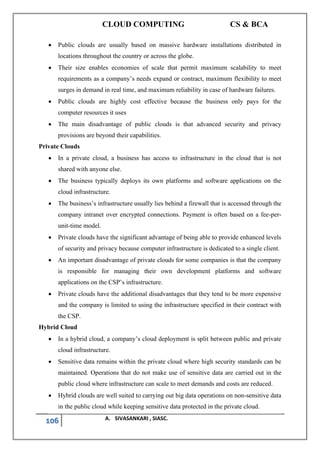CLOUD COMPUTING CS & BCA
106 A. SIVASANKARI , SIASC.
• Public clouds are usually based on massive hardware installations distributed in
locations throughout the country or across the globe.
• Their size enables economies of scale that permit maximum scalability to meet
requirements as a company’s needs expand or contract, maximum flexibility to meet
surges in demand in real time, and maximum reliability in case of hardware failures.
• Public clouds are highly cost effective because the business only pays for the
computer resources it uses
• The main disadvantage of public clouds is that advanced security and privacy
provisions are beyond their capabilities.
Private Clouds
• In a private cloud, a business has access to infrastructure in the cloud that is not
shared with anyone else.
• The business typically deploys its own platforms and software applications on the
cloud infrastructure.
• The business’s infrastructure usually lies behind a firewall that is accessed through the
company intranet over encrypted connections. Payment is often based on a fee-per-
unit-time model.
• Private clouds have the significant advantage of being able to provide enhanced levels
of security and privacy because computer infrastructure is dedicated to a single client.
• An important disadvantage of private clouds for some companies is that the company
is responsible for managing their own development platforms and software
applications on the CSP’s infrastructure.
• Private clouds have the additional disadvantages that they tend to be more expensive
and the company is limited to using the infrastructure specified in their contract with
the CSP.
Hybrid Cloud
• In a hybrid cloud, a company’s cloud deployment is split between public and private
cloud infrastructure.
• Sensitive data remains within the private cloud where high security standards can be
maintained. Operations that do not make use of sensitive data are carried out in the
public cloud where infrastructure can scale to meet demands and costs are reduced.
• Hybrid clouds are well suited to carrying out big data operations on non-sensitive data
in the public cloud while keeping sensitive data protected in the private cloud.
 
