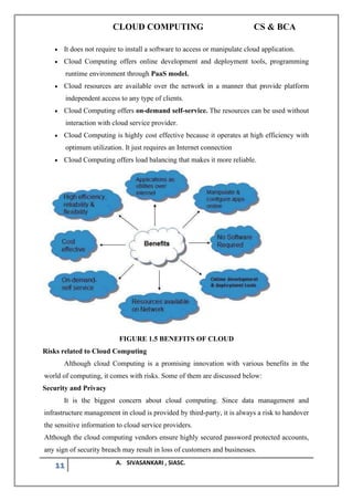 CLOUD COMPUTING CS & BCA
11 A. SIVASANKARI , SIASC.
• It does not require to install a software to access or manipulate cloud application.
• Cloud Computing offers online development and deployment tools, programming
runtime environment through PaaS model.
• Cloud resources are available over the network in a manner that provide platform
independent access to any type of clients.
• Cloud Computing offers on-demand self-service. The resources can be used without
interaction with cloud service provider.
• Cloud Computing is highly cost effective because it operates at high efficiency with
optimum utilization. It just requires an Internet connection
• Cloud Computing offers load balancing that makes it more reliable.
FIGURE 1.5 BENEFITS OF CLOUD
Risks related to Cloud Computing
Although cloud Computing is a promising innovation with various benefits in the
world of computing, it comes with risks. Some of them are discussed below:
Security and Privacy
It is the biggest concern about cloud computing. Since data management and
infrastructure management in cloud is provided by third-party, it is always a risk to handover
the sensitive information to cloud service providers.
Although the cloud computing vendors ensure highly secured password protected accounts,
any sign of security breach may result in loss of customers and businesses.
 