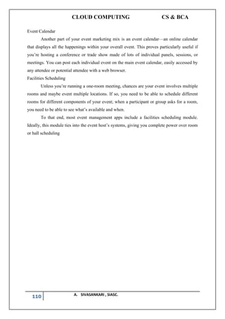 CLOUD COMPUTING CS & BCA
110 A. SIVASANKARI , SIASC.
Event Calendar
Another part of your event marketing mix is an event calendar—an online calendar
that displays all the happenings within your overall event. This proves particularly useful if
you’re hosting a conference or trade show made of lots of individual panels, sessions, or
meetings. You can post each individual event on the main event calendar, easily accessed by
any attendee or potential attendee with a web browser.
Facilities Scheduling
Unless you’re running a one-room meeting, chances are your event involves multiple
rooms and maybe event multiple locations. If so, you need to be able to schedule different
rooms for different components of your event; when a participant or group asks for a room,
you need to be able to see what’s available and when.
To that end, most event management apps include a facilities scheduling module.
Ideally, this module ties into the event host’s systems, giving you complete power over room
or hall scheduling
 
