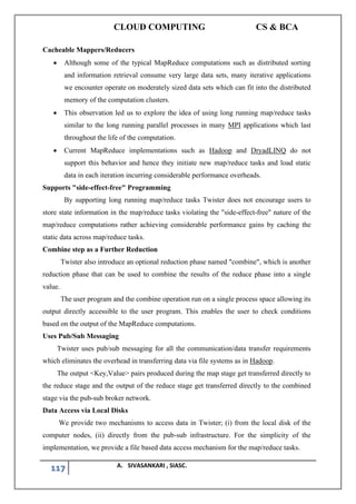 CLOUD COMPUTING CS & BCA
117 A. SIVASANKARI , SIASC.
Cacheable Mappers/Reducers
• Although some of the typical MapReduce computations such as distributed sorting
and information retrieval consume very large data sets, many iterative applications
we encounter operate on moderately sized data sets which can fit into the distributed
memory of the computation clusters.
• This observation led us to explore the idea of using long running map/reduce tasks
similar to the long running parallel processes in many MPI applications which last
throughout the life of the computation.
• Current MapReduce implementations such as Hadoop and DryadLINQ do not
support this behavior and hence they initiate new map/reduce tasks and load static
data in each iteration incurring considerable performance overheads.
Supports "side-effect-free" Programming
By supporting long running map/reduce tasks Twister does not encourage users to
store state information in the map/reduce tasks violating the "side-effect-free" nature of the
map/reduce computations rather achieving considerable performance gains by caching the
static data across map/reduce tasks.
Combine step as a Further Reduction
Twister also introduce an optional reduction phase named "combine", which is another
reduction phase that can be used to combine the results of the reduce phase into a single
value.
The user program and the combine operation run on a single process space allowing its
output directly accessible to the user program. This enables the user to check conditions
based on the output of the MapReduce computations.
Uses Pub/Sub Messaging
Twister uses pub/sub messaging for all the communication/data transfer requirements
which eliminates the overhead in transferring data via file systems as in Hadoop.
The output <Key,Value> pairs produced during the map stage get transferred directly to
the reduce stage and the output of the reduce stage get transferred directly to the combined
stage via the pub-sub broker network.
Data Access via Local Disks
We provide two mechanisms to access data in Twister; (i) from the local disk of the
computer nodes, (ii) directly from the pub-sub infrastructure. For the simplicity of the
implementation, we provide a file based data access mechanism for the map/reduce tasks.
 