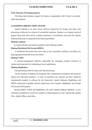 CLOUD COMPUTING CS & BCA
118 A. SIVASANKARI , SIASC.
Fault Tolerance [Working progress]
Providing fault tolerance support for iterative computations with Twister is currently
under development.
4.4 HADOOP LIBRARY FROM APACHE
Apache Hadoop is an open source software framework for storage and large scale
processing of data-sets on clusters of commodity hardware. Hadoop is an Apache top-level
project being built and used by a global community of contributors and users.The Apache
Hadoop framework is composed of the following modules
Hadoop Common:
It contains libraries and utilities needed by other Hadoop modules
Hadoop Distributed File System (HDFS):
A distributed file-system that stores data on the commodity machines, providing very
high aggregate bandwidth across the cluster
Hadoop YARN:
A resource-management platform responsible for managing compute resources in
clusters and using them for scheduling of users' applications
Hadoop MapReduce:
A programming model for large scale data processing.
All the modules in Hadoop are designed with a fundamental assumption that hardware
failures (of individual machines, or racks of machines) are common and thus should be
automatically handled in software by the framework. Apache Hadoop's MapReduce and
HDFS components originally derived respectively from Google's MapReduce and Google
File System (GFS) papers.
Beyond HDFS, YARN and MapReduce, the entire Apache Hadoop "platform" is now
commonly considered to consist of a number of related projects as well: Apache Pig, Apache
Hive, Apache HBase, and others.
 