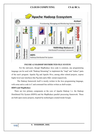 CLOUD COMPUTING CS & BCA
119 A. SIVASANKARI , SIASC.
FIGURE 4.3 HADOOP DISTRIBUTED FILE SYSTEM
For the end-users, though MapReduce Java code is common, any programming
language can be used with "Hadoop Streaming" to implement the "map" and "reduce" parts
of the user's program. Apache Pig and Apache Hive, among other related projects, expose
higher level user interfaces like Pig latin and a SQL variant respectively.
The Hadoop framework itself is mostly written in the Java programming language,
with some native code in C and command line utilities written as shell-scripts.
HDFS and MapReduce
There are two primary components at the core of Apache Hadoop 1.x: the Hadoop
Distributed File System (HDFS) and the MapReduce parallel processing framework. These
are both open source projects, inspired by technologies created inside Google.
 