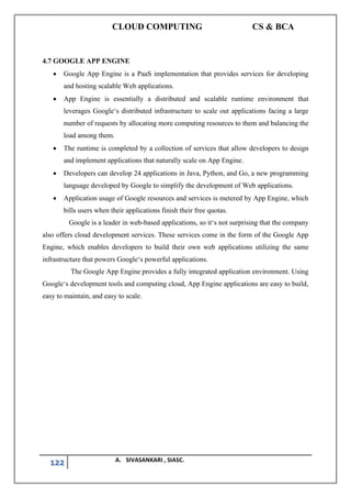 CLOUD COMPUTING CS & BCA
122 A. SIVASANKARI , SIASC.
4.7 GOOGLE APP ENGINE
• Google App Engine is a PaaS implementation that provides services for developing
and hosting scalable Web applications.
• App Engine is essentially a distributed and scalable runtime environment that
leverages Google‘s distributed infrastructure to scale out applications facing a large
number of requests by allocating more computing resources to them and balancing the
load among them.
• The runtime is completed by a collection of services that allow developers to design
and implement applications that naturally scale on App Engine.
• Developers can develop 24 applications in Java, Python, and Go, a new programming
language developed by Google to simplify the development of Web applications.
• Application usage of Google resources and services is metered by App Engine, which
bills users when their applications finish their free quotas.
Google is a leader in web-based applications, so it‘s not surprising that the company
also offers cloud development services. These services come in the form of the Google App
Engine, which enables developers to build their own web applications utilizing the same
infrastructure that powers Google‘s powerful applications.
The Google App Engine provides a fully integrated application environment. Using
Google‘s development tools and computing cloud, App Engine applications are easy to build,
easy to maintain, and easy to scale.
 