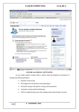 CLOUD COMPUTING CS & BCA
123 A. SIVASANKARI , SIASC.
FIGURE 4.6 GOOGLE APP ENGINE
As you might suspect, Google offers a robust cloud development environment. It
includes the following features:
• Dynamic web serving
• Full support for all common web technologies
• Persistent storage with queries, sorting, and transactions
• Automatic scaling and load balancing
• APIs for authenticating users and sending email using Google Accounts
 