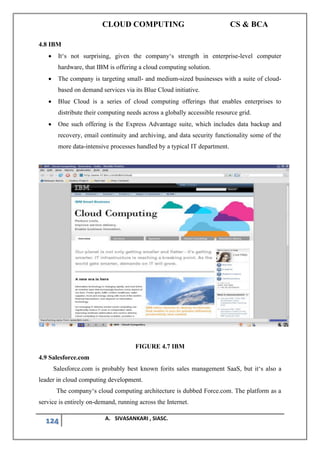 CLOUD COMPUTING CS & BCA
124 A. SIVASANKARI , SIASC.
4.8 IBM
• It‘s not surprising, given the company‘s strength in enterprise-level computer
hardware, that IBM is offering a cloud computing solution.
• The company is targeting small- and medium-sized businesses with a suite of cloud-
based on demand services via its Blue Cloud initiative.
• Blue Cloud is a series of cloud computing offerings that enables enterprises to
distribute their computing needs across a globally accessible resource grid.
• One such offering is the Express Advantage suite, which includes data backup and
recovery, email continuity and archiving, and data security functionality some of the
more data-intensive processes handled by a typical IT department.
FIGURE 4.7 IBM
4.9 Salesforce.com
Salesforce.com is probably best known forits sales management SaaS, but it‘s also a
leader in cloud computing development.
The company‘s cloud computing architecture is dubbed Force.com. The platform as a
service is entirely on-demand, running across the Internet.
 