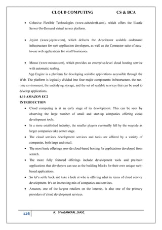 CLOUD COMPUTING CS & BCA
126 A. SIVASANKARI , SIASC.
• Cohesive Flexible Technologies (www.cohesiveft.com), which offers the Elastic
Server On-Demand virtual server platform.
• Joyent (www.joyent.com), which delivers the Accelerator scalable ondemand
infrastructure for web application developers, as well as the Connector suite of easy-
to-use web applications for small businesses.
• Mosso (www.mosso.com), which provides an enterprise-level cloud hosting service
with automatic scaling.
App Engine is a platform for developing scalable applications accessible through the
Web. The platform is logically divided into four major components: infrastructure, the run-
time environment, the underlying storage, and the set of scalable services that can be used to
develop applications.
4.10 AMAZON EC2
INTRODUCTION
• Cloud computing is at an early stage of its development. This can be seen by
observing the large number of small and start-up companies offering cloud
development tools.
• In a more established industry, the smaller players eventually fall by the wayside as
larger companies take center stage.
• The cloud services development services and tools are offered by a variety of
companies, both large and small.
• The most basic offerings provide cloud-based hosting for applications developed from
scratch.
• The more fully featured offerings include development tools and pre-built
applications that developers can use as the building blocks for their own unique web-
based applications.
• So let‘s settle back and take a look at who is offering what in terms of cloud service
development. It‘s an interesting mix of companies and services.
• Amazon, one of the largest retailers on the Internet, is also one of the primary
providers of cloud development services.
 