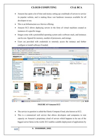 CLOUD COMPUTING CS & BCA
127 A. SIVASANKARI , SIASC.
• Amazon has spent a lot of time and money setting up a multitude of servers to service
its popular website, and is making those vast hardware resources available for all
developers to use.
• This is an Infrastructure as a Service offering.
• Amazon EC2 allows deploying servers in the form of virtual machines created as
instances of a specific image.
• Images come with a preinstalled operating system and a software stack, and instances
can be con- figured for memory, number of processors, and storage.
• Users are provided with credentials to remotely access the instance and further
configure or install software if needed.
FIGURE 4.9 Amazon EC2
• The service in question is called the Elastic Compute Cloud, also known as EC2.
• This is a commercial web service that allows developers and companies to rent
capacity on Amazon‘s proprietary cloud of servers which happens to be one of the
biggest server farms in the world. EC2 enables scalable deployment of applications by
 