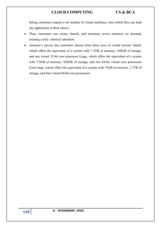 CLOUD COMPUTING CS & BCA
128 A. SIVASANKARI , SIASC.
letting customers request a set number of virtual machines, onto which they can load
any application of their choice.
• Thus, customers can create, launch, and terminate server instances on demand,
creating a truly elastica‖ operation.
• Amazon‘s service lets customers choose from three sizes of virtual servers: Small,
which offers the equivalent of a system with 1.7GB of memory, 160GB of storage,
and one virtual 32-bit core processor Large, which offers the equivalent of a system
with 7.5GB of memory, 850GB of storage, and two 64-bit virtual core processors
Extra large, which offers the equivalent of a system with 15GB of memory, 1.7TB of
storage, and four virtual 64-bit core processors.
 