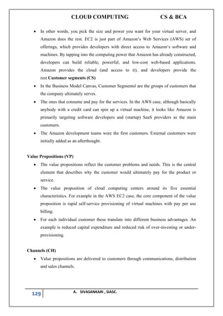 CLOUD COMPUTING CS & BCA
129 A. SIVASANKARI , SIASC.
• In other words, you pick the size and power you want for your virtual server, and
Amazon does the rest. EC2 is just part of Amazon‘s Web Services (AWS) set of
offerings, which provides developers with direct access to Amazon‘s software and
machines. By tapping into the computing power that Amazon has already constructed,
developers can build reliable, powerful, and low-cost web-based applications.
Amazon provides the cloud (and access to it), and developers provide the
rest.Customer segments (CS)
• In the Business Model Canvas, Customer Segments‖ are the groups of customers that
the company ultimately serves.
• The ones that consume and pay for the services. In the AWS case, although basically
anybody with a credit card can spin up a virtual machine, it looks like Amazon is
primarily targeting software developers and (startup) SaaS providers as the main
customers.
• The Amazon development teams were the first customers. External customers were
initially added as an afterthought.
Value Propositions (VP)
• The value propositions reflect the customer problems and needs. This is the central
element that describes why the customer would ultimately pay for the product or
service.
• The value proposition of cloud computing centers around its five essential
characteristics. For example in the AWS EC2 case, the core component of the value
proposition is rapid self-service provisioning of virtual machines with pay per use
billing.
• For each individual customer these translate into different business advantages. An
example is reduced capital expenditure and reduced risk of over-investing or under-
provisioning.
Channels (CH)
• Value propositions are delivered to customers through communications, distribution
and sales channels.
 