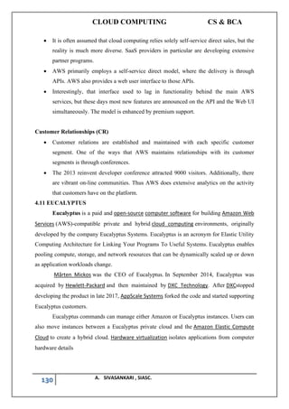 CLOUD COMPUTING CS & BCA
130 A. SIVASANKARI , SIASC.
• It is often assumed that cloud computing relies solely self-service direct sales, but the
reality is much more diverse. SaaS providers in particular are developing extensive
partner programs.
• AWS primarily employs a self-service direct model, where the delivery is through
APIs. AWS also provides a web user interface to those APIs.
• Interestingly, that interface used to lag in functionality behind the main AWS
services, but these days most new features are announced on the API and the Web UI
simultaneously. The model is enhanced by premium support.
Customer Relationships (CR)
• Customer relations are established and maintained with each specific customer
segment. One of the ways that AWS maintains relationships with its customer
segments is through conferences.
• The 2013 reinvent developer conference attracted 9000 visitors. Additionally, there
are vibrant on-line communities. Thus AWS does extensive analytics on the activity
that customers have on the platform.
4.11 EUCALYPTUS
Eucalyptus is a paid and open-source computer software for building Amazon Web
Services (AWS)-compatible private and hybrid cloud computing environments, originally
developed by the company Eucalyptus Systems. Eucalyptus is an acronym for Elastic Utility
Computing Architecture for Linking Your Programs To Useful Systems. Eucalyptus enables
pooling compute, storage, and network resources that can be dynamically scaled up or down
as application workloads change.
Mårten Mickos was the CEO of Eucalyptus. In September 2014, Eucalyptus was
acquired by Hewlett-Packard and then maintained by DXC Technology. After DXCstopped
developing the product in late 2017, AppScale Systems forked the code and started supporting
Eucalyptus customers.
Eucalyptus commands can manage either Amazon or Eucalyptus instances. Users can
also move instances between a Eucalyptus private cloud and the Amazon Elastic Compute
Cloud to create a hybrid cloud. Hardware virtualization isolates applications from computer
hardware details
 