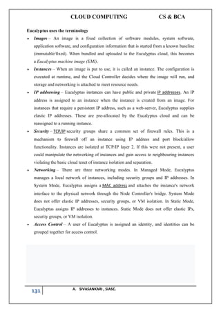 CLOUD COMPUTING CS & BCA
131 A. SIVASANKARI , SIASC.
Eucalyptus uses the terminology
• Images – An image is a fixed collection of software modules, system software,
application software, and configuration information that is started from a known baseline
(immutable/fixed). When bundled and uploaded to the Eucalyptus cloud, this becomes
a Eucalyptus machine image (EMI).
• Instances – When an image is put to use, it is called an instance. The configuration is
executed at runtime, and the Cloud Controller decides where the image will run, and
storage and networking is attached to meet resource needs.
• IP addressing – Eucalyptus instances can have public and private IP addresses. An IP
address is assigned to an instance when the instance is created from an image. For
instances that require a persistent IP address, such as a web-server, Eucalyptus supplies
elastic IP addresses. These are pre-allocated by the Eucalyptus cloud and can be
reassigned to a running instance.
• Security – TCP/IP security groups share a common set of firewall rules. This is a
mechanism to firewall off an instance using IP address and port block/allow
functionality. Instances are isolated at TCP/IP layer 2. If this were not present, a user
could manipulate the networking of instances and gain access to neighbouring instances
violating the basic cloud tenet of instance isolation and separation.
• Networking – There are three networking modes. In Managed Mode, Eucalyptus
manages a local network of instances, including security groups and IP addresses. In
System Mode, Eucalyptus assigns a MAC address and attaches the instance's network
interface to the physical network through the Node Controller's bridge. System Mode
does not offer elastic IP addresses, security groups, or VM isolation. In Static Mode,
Eucalyptus assigns IP addresses to instances. Static Mode does not offer elastic IPs,
security groups, or VM isolation.
• Access Control – A user of Eucalyptus is assigned an identity, and identities can be
grouped together for access control.
 