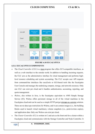 CLOUD COMPUTING CS & BCA
132 A. SIVASANKARI , SIASC.
FIGURE 4.10 EUCALYPTUS
4.11.1 EUCALYPTUS COMPONENTS
• The Cloud Controller (CLC) is a Java program that offers EC2-compatible interfaces, as
well as a web interface to the outside world. In addition to handling incoming requests,
the CLC acts as the administrative interface for cloud management and performs high-
level resource scheduling and system accounting. The CLC accepts user API requests
from command-line interfaces like euca2ools or GUI-based tools like the Eucalyptus
User Console and manages the underlying compute, storage, and network resources. Only
one CLC can exist per cloud and it handles authentication, accounting, reporting, and
quota management.
• Walrus, also written in Java, is the Eucalyptus equivalent to AWS Simple Storage
Service (S3). Walrus offers persistent storage to all of the virtual machines in the
Eucalyptus cloud and can be used as a simple HTTP put/get storage as a service solution.
There are no data type restrictions for Walrus, and it can contain images (i.e., the building
blocks used to launch virtual machines), volume snapshots (i.e., point-in-time copies),
and application data. Only one Walrus can exist per cloud.
• The Cluster Controller (CC) is written in C and acts as the front end for a cluster within a
Eucalyptus cloud and communicates with the Storage Controller and Node Controller. It
 