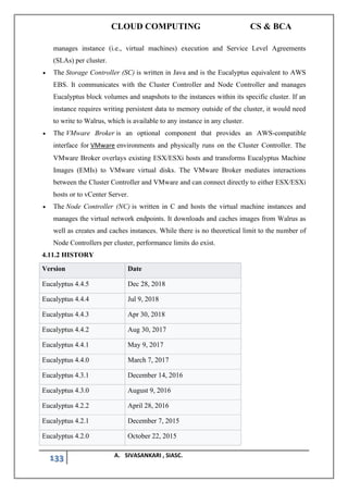 CLOUD COMPUTING CS & BCA
133 A. SIVASANKARI , SIASC.
manages instance (i.e., virtual machines) execution and Service Level Agreements
(SLAs) per cluster.
• The Storage Controller (SC) is written in Java and is the Eucalyptus equivalent to AWS
EBS. It communicates with the Cluster Controller and Node Controller and manages
Eucalyptus block volumes and snapshots to the instances within its specific cluster. If an
instance requires writing persistent data to memory outside of the cluster, it would need
to write to Walrus, which is available to any instance in any cluster.
• The VMware Broker is an optional component that provides an AWS-compatible
interface for VMware environments and physically runs on the Cluster Controller. The
VMware Broker overlays existing ESX/ESXi hosts and transforms Eucalyptus Machine
Images (EMIs) to VMware virtual disks. The VMware Broker mediates interactions
between the Cluster Controller and VMware and can connect directly to either ESX/ESXi
hosts or to vCenter Server.
• The Node Controller (NC) is written in C and hosts the virtual machine instances and
manages the virtual network endpoints. It downloads and caches images from Walrus as
well as creates and caches instances. While there is no theoretical limit to the number of
Node Controllers per cluster, performance limits do exist.
4.11.2 HISTORY
Version Date
Eucalyptus 4.4.5 Dec 28, 2018
Eucalyptus 4.4.4 Jul 9, 2018
Eucalyptus 4.4.3 Apr 30, 2018
Eucalyptus 4.4.2 Aug 30, 2017
Eucalyptus 4.4.1 May 9, 2017
Eucalyptus 4.4.0 March 7, 2017
Eucalyptus 4.3.1 December 14, 2016
Eucalyptus 4.3.0 August 9, 2016
Eucalyptus 4.2.2 April 28, 2016
Eucalyptus 4.2.1 December 7, 2015
Eucalyptus 4.2.0 October 22, 2015
 