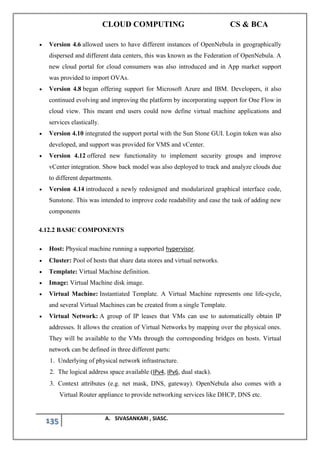 CLOUD COMPUTING CS & BCA
135 A. SIVASANKARI , SIASC.
• Version 4.6 allowed users to have different instances of OpenNebula in geographically
dispersed and different data centers, this was known as the Federation of OpenNebula. A
new cloud portal for cloud consumers was also introduced and in App market support
was provided to import OVAs.
• Version 4.8 began offering support for Microsoft Azure and IBM. Developers, it also
continued evolving and improving the platform by incorporating support for One Flow in
cloud view. This meant end users could now define virtual machine applications and
services elastically.
• Version 4.10 integrated the support portal with the Sun Stone GUI. Login token was also
developed, and support was provided for VMS and vCenter.
• Version 4.12 offered new functionality to implement security groups and improve
vCenter integration. Show back model was also deployed to track and analyze clouds due
to different departments.
• Version 4.14 introduced a newly redesigned and modularized graphical interface code,
Sunstone. This was intended to improve code readability and ease the task of adding new
components
4.12.2 BASIC COMPONENTS
• Host: Physical machine running a supported hypervisor.
• Cluster: Pool of hosts that share data stores and virtual networks.
• Template: Virtual Machine definition.
• Image: Virtual Machine disk image.
• Virtual Machine: Instantiated Template. A Virtual Machine represents one life-cycle,
and several Virtual Machines can be created from a single Template.
• Virtual Network: A group of IP leases that VMs can use to automatically obtain IP
addresses. It allows the creation of Virtual Networks by mapping over the physical ones.
They will be available to the VMs through the corresponding bridges on hosts. Virtual
network can be defined in three different parts:
1. Underlying of physical network infrastructure.
2. The logical address space available (IPv4, IPv6, dual stack).
3. Context attributes (e.g. net mask, DNS, gateway). OpenNebula also comes with a
Virtual Router appliance to provide networking services like DHCP, DNS etc.
 