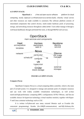 CLOUD COMPUTING CS & BCA
136 A. SIVASANKARI , SIASC.
4.13 OPEN STACK
OpenStack is a free and open-source software platform for cloud
computing, mostly deployed as infrastructure-as-a-service (IaaS), whereby virtual servers
and other resources are made available to customers. The software platform consists of
interrelated components that control diverse, multi-vendor hardware pools of processing,
storage, and networking resources throughout a data center. Users either manage it through a
web-based dashboard, through command-line tools, or through RESTful web services.
FIGURE 4.11 OPEN STACK
Compute (Nova)
OpenStack Compute (Nova) is a cloud computing fabric controller, which is the main
part of an IaaS system. It is designed to manage and automate pools of computer resources
and can work with widely available virtualization technologies, as well as bare
metal and high-performance computing (HPC) configurations. KVM, VMware, and Xen are
available choices for hypervisor technology (virtual machine monitor), together with Hyper-
V and Linux container technology such as LXC.
It is written in Python and uses many external libraries such as Eventlet (for
concurrent programming), Kombu (for AMQP communication), and SQLAlchemy (for
 