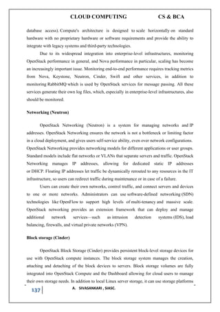 CLOUD COMPUTING CS & BCA
137 A. SIVASANKARI , SIASC.
database access). Compute's architecture is designed to scale horizontally on standard
hardware with no proprietary hardware or software requirements and provide the ability to
integrate with legacy systems and third-party technologies.
Due to its widespread integration into enterprise-level infrastructures, monitoring
OpenStack performance in general, and Nova performance in particular, scaling has become
an increasingly important issue. Monitoring end-to-end performance requires tracking metrics
from Nova, Keystone, Neutron, Cinder, Swift and other services, in addition to
monitoring RabbitMQ which is used by OpenStack services for message passing. All these
services generate their own log files, which, especially in enterprise-level infrastructures, also
should be monitored.
Networking (Neutron)
OpenStack Networking (Neutron) is a system for managing networks and IP
addresses. OpenStack Networking ensures the network is not a bottleneck or limiting factor
in a cloud deployment, and gives users self-service ability, even over network configurations.
OpenStack Networking provides networking models for different applications or user groups.
Standard models include flat networks or VLANs that separate servers and traffic. OpenStack
Networking manages IP addresses, allowing for dedicated static IP addresses
or DHCP. Floating IP addresses let traffic be dynamically rerouted to any resources in the IT
infrastructure, so users can redirect traffic during maintenance or in case of a failure.
Users can create their own networks, control traffic, and connect servers and devices
to one or more networks. Administrators can use software-defined networking (SDN)
technologies like OpenFlow to support high levels of multi-tenancy and massive scale.
OpenStack networking provides an extension framework that can deploy and manage
additional network services—such as intrusion detection systems (IDS), load
balancing, firewalls, and virtual private networks (VPN).
Block storage (Cinder)
OpenStack Block Storage (Cinder) provides persistent block-level storage devices for
use with OpenStack compute instances. The block storage system manages the creation,
attaching and detaching of the block devices to servers. Block storage volumes are fully
integrated into OpenStack Compute and the Dashboard allowing for cloud users to manage
their own storage needs. In addition to local Linux server storage, it can use storage platforms
 