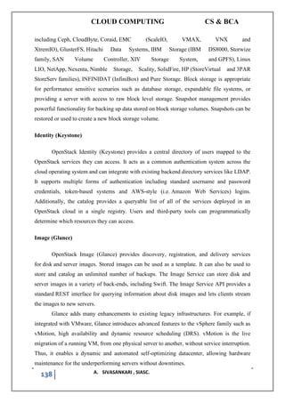 CLOUD COMPUTING CS & BCA
138 A. SIVASANKARI , SIASC.
including Ceph, CloudByte, Coraid, EMC (ScaleIO, VMAX, VNX and
XtremIO), GlusterFS, Hitachi Data Systems, IBM Storage (IBM DS8000, Storwize
family, SAN Volume Controller, XIV Storage System, and GPFS), Linux
LIO, NetApp, Nexenta, Nimble Storage, Scality, SolidFire, HP (StoreVirtual and 3PAR
StoreServ families), INFINIDAT (InfiniBox) and Pure Storage. Block storage is appropriate
for performance sensitive scenarios such as database storage, expandable file systems, or
providing a server with access to raw block level storage. Snapshot management provides
powerful functionality for backing up data stored on block storage volumes. Snapshots can be
restored or used to create a new block storage volume.
Identity (Keystone)
OpenStack Identity (Keystone) provides a central directory of users mapped to the
OpenStack services they can access. It acts as a common authentication system across the
cloud operating system and can integrate with existing backend directory services like LDAP.
It supports multiple forms of authentication including standard username and password
credentials, token-based systems and AWS-style (i.e. Amazon Web Services) logins.
Additionally, the catalog provides a queryable list of all of the services deployed in an
OpenStack cloud in a single registry. Users and third-party tools can programmatically
determine which resources they can access.
Image (Glance)
OpenStack Image (Glance) provides discovery, registration, and delivery services
for disk and server images. Stored images can be used as a template. It can also be used to
store and catalog an unlimited number of backups. The Image Service can store disk and
server images in a variety of back-ends, including Swift. The Image Service API provides a
standard REST interface for querying information about disk images and lets clients stream
the images to new servers.
Glance adds many enhancements to existing legacy infrastructures. For example, if
integrated with VMware, Glance introduces advanced features to the vSphere family such as
vMotion, high availability and dynamic resource scheduling (DRS). vMotion is the live
migration of a running VM, from one physical server to another, without service interruption.
Thus, it enables a dynamic and automated self-optimizing datacenter, allowing hardware
maintenance for the underperforming servers without downtimes.
 