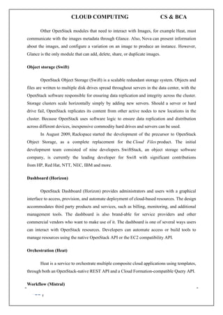 CLOUD COMPUTING CS & BCA
139 A. SIVASANKARI , SIASC.
Other OpenStack modules that need to interact with Images, for example Heat, must
communicate with the images metadata through Glance. Also, Nova can present information
about the images, and configure a variation on an image to produce an instance. However,
Glance is the only module that can add, delete, share, or duplicate images.
Object storage (Swift)
OpenStack Object Storage (Swift) is a scalable redundant storage system. Objects and
files are written to multiple disk drives spread throughout servers in the data center, with the
OpenStack software responsible for ensuring data replication and integrity across the cluster.
Storage clusters scale horizontally simply by adding new servers. Should a server or hard
drive fail, OpenStack replicates its content from other active nodes to new locations in the
cluster. Because OpenStack uses software logic to ensure data replication and distribution
across different devices, inexpensive commodity hard drives and servers can be used.
In August 2009, Rackspace started the development of the precursor to OpenStack
Object Storage, as a complete replacement for the Cloud Files product. The initial
development team consisted of nine developers. SwiftStack, an object storage software
company, is currently the leading developer for Swift with significant contributions
from HP, Red Hat, NTT, NEC, IBM and more.
Dashboard (Horizon)
OpenStack Dashboard (Horizon) provides administrators and users with a graphical
interface to access, provision, and automate deployment of cloud-based resources. The design
accommodates third party products and services, such as billing, monitoring, and additional
management tools. The dashboard is also brand-able for service providers and other
commercial vendors who want to make use of it. The dashboard is one of several ways users
can interact with OpenStack resources. Developers can automate access or build tools to
manage resources using the native OpenStack API or the EC2 compatibility API.
Orchestration (Heat)
Heat is a service to orchestrate multiple composite cloud applications using templates,
through both an OpenStack-native REST API and a Cloud Formation-compatible Query API.
Workflow (Mistral)
 