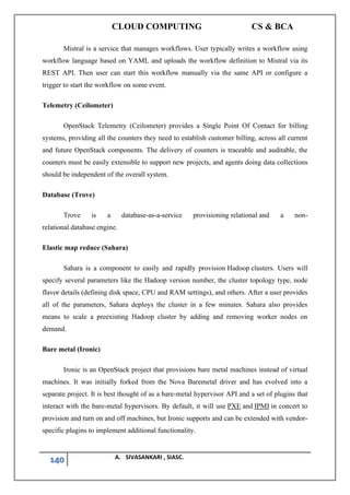 CLOUD COMPUTING CS & BCA
140 A. SIVASANKARI , SIASC.
Mistral is a service that manages workflows. User typically writes a workflow using
workflow language based on YAML and uploads the workflow definition to Mistral via its
REST API. Then user can start this workflow manually via the same API or configure a
trigger to start the workflow on some event.
Telemetry (Ceilometer)
OpenStack Telemetry (Ceilometer) provides a Single Point Of Contact for billing
systems, providing all the counters they need to establish customer billing, across all current
and future OpenStack components. The delivery of counters is traceable and auditable, the
counters must be easily extensible to support new projects, and agents doing data collections
should be independent of the overall system.
Database (Trove)
Trove is a database-as-a-service provisioning relational and a non-
relational database engine.
Elastic map reduce (Sahara)
Sahara is a component to easily and rapidly provision Hadoop clusters. Users will
specify several parameters like the Hadoop version number, the cluster topology type, node
flavor details (defining disk space, CPU and RAM settings), and others. After a user provides
all of the parameters, Sahara deploys the cluster in a few minutes. Sahara also provides
means to scale a preexisting Hadoop cluster by adding and removing worker nodes on
demand.
Bare metal (Ironic)
Ironic is an OpenStack project that provisions bare metal machines instead of virtual
machines. It was initially forked from the Nova Baremetal driver and has evolved into a
separate project. It is best thought of as a bare-metal hypervisor API and a set of plugins that
interact with the bare-metal hypervisors. By default, it will use PXE and IPMI in concert to
provision and turn on and off machines, but Ironic supports and can be extended with vendor-
specific plugins to implement additional functionality.
 
