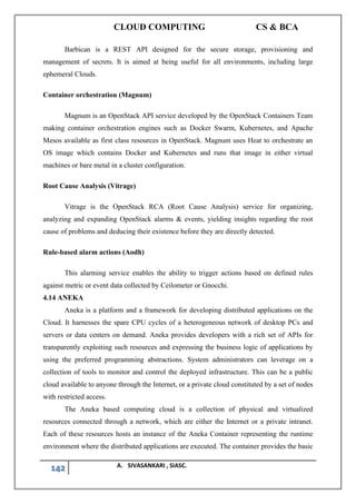 CLOUD COMPUTING CS & BCA
142 A. SIVASANKARI , SIASC.
Barbican is a REST API designed for the secure storage, provisioning and
management of secrets. It is aimed at being useful for all environments, including large
ephemeral Clouds.
Container orchestration (Magnum)
Magnum is an OpenStack API service developed by the OpenStack Containers Team
making container orchestration engines such as Docker Swarm, Kubernetes, and Apache
Mesos available as first class resources in OpenStack. Magnum uses Heat to orchestrate an
OS image which contains Docker and Kubernetes and runs that image in either virtual
machines or bare metal in a cluster configuration.
Root Cause Analysis (Vitrage)
Vitrage is the OpenStack RCA (Root Cause Analysis) service for organizing,
analyzing and expanding OpenStack alarms & events, yielding insights regarding the root
cause of problems and deducing their existence before they are directly detected.
Rule-based alarm actions (Aodh)
This alarming service enables the ability to trigger actions based on defined rules
against metric or event data collected by Ceilometer or Gnocchi.
4.14 ANEKA
Aneka is a platform and a framework for developing distributed applications on the
Cloud. It harnesses the spare CPU cycles of a heterogeneous network of desktop PCs and
servers or data centers on demand. Aneka provides developers with a rich set of APIs for
transparently exploiting such resources and expressing the business logic of applications by
using the preferred programming abstractions. System administrators can leverage on a
collection of tools to monitor and control the deployed infrastructure. This can be a public
cloud available to anyone through the Internet, or a private cloud constituted by a set of nodes
with restricted access.
The Aneka based computing cloud is a collection of physical and virtualized
resources connected through a network, which are either the Internet or a private intranet.
Each of these resources hosts an instance of the Aneka Container representing the runtime
environment where the distributed applications are executed. The container provides the basic
 