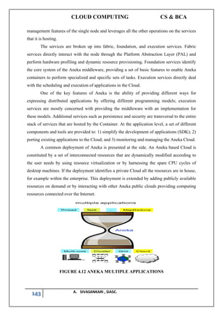 CLOUD COMPUTING CS & BCA
143 A. SIVASANKARI , SIASC.
management features of the single node and leverages all the other operations on the services
that it is hosting.
The services are broken up into fabric, foundation, and execution services. Fabric
services directly interact with the node through the Platform Abstraction Layer (PAL) and
perform hardware profiling and dynamic resource provisioning. Foundation services identify
the core system of the Aneka middleware, providing a set of basic features to enable Aneka
containers to perform specialized and specific sets of tasks. Execution services directly deal
with the scheduling and execution of applications in the Cloud.
One of the key features of Aneka is the ability of providing different ways for
expressing distributed applications by offering different programming models; execution
services are mostly concerned with providing the middleware with an implementation for
these models. Additional services such as persistence and security are transversal to the entire
stack of services that are hosted by the Container. At the application level, a set of different
components and tools are provided to: 1) simplify the development of applications (SDK); 2)
porting existing applications to the Cloud; and 3) monitoring and managing the Aneka Cloud.
A common deployment of Aneka is presented at the side. An Aneka based Cloud is
constituted by a set of interconnected resources that are dynamically modified according to
the user needs by using resource virtualization or by harnessing the spare CPU cycles of
desktop machines. If the deployment identifies a private Cloud all the resources are in house,
for example within the enterprise. This deployment is extended by adding publicly available
resources on demand or by interacting with other Aneka public clouds providing computing
resources connected over the Internet.
FIGURE 4.12 ANEKA MULTIPLE APPLICATIONS
 