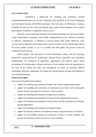 CLOUD COMPUTING CS & BCA
144 A. SIVASANKARI , SIASC.
4.15 CLOUD SLIM
CloudSim is a framework for modeling and simulation of cloud
computing infrastructures and services. Originally built primarily at the Cloud Computing
and Distributed Systems (CLOUDS) Laboratory, The University of Melbourne, Australia,
CloudSim has become one of the most popular open source cloud simulators in the research
and academia. CloudSim is completely written in Java.
Recently, cloud computing emerged as the leading technology for delivering reliable,
secure, fault-tolerant, sustainable, and scalable computational services, which are presented
as Software, Infrastructure, or Platform as services (SaaS, IaaS, PaaS). Moreover, these
services may be offered in private data centers (private clouds), may be commercially offered
for clients (public clouds), or yet it is possible that both public and private clouds are
combined in hybrid clouds.
These already wide ecosystem of cloud architectures, along with the increasing
demand for energy-efficient IT technologies, demand timely, repeatable, and controllable
methodologies for evaluation of algorithms, applications, and policies before actual
development of cloud products. Because utilization of real testbeds limits the experiments to
the scale of the testbed and makes the reproduction of results an extremely difficult
undertaking, alternative approaches for testing and experimentation leverage development of
new Cloud technologies.
MAIN FEATURES
Overview of CloudSim functionalities:
• support for modeling and simulation of large scale Cloud computing data centers
• support for modeling and simulation of virtualized server hosts, with customizable
policies for provisioning host resources to virtual machines
• support for modeling and simulation of application containers
• support for modeling and simulation of energy-aware computational resources
• support for modeling and simulation of data center network topologies and message-
passing applications
• support for modeling and simulation of federated clouds
• support for dynamic insertion of simulation elements, stop and resume of simulation
• support for user-defined policies for allocation of hosts to virtual machines and
policies for allocation of host resources to virtual machines
 