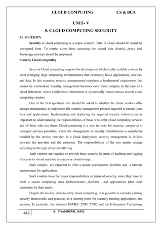 CLOUD COMPUTING CS & BCA
145 A. SIVASANKARI , SIASC.
UNIT- V
5. CLOUD COMPUTING SECURITY
5.1 SECURITY
Security in cloud computing is a major concern. Data in cloud should be stored in
encrypted form. To restrict client from accessing the shared data directly, proxy and
brokerage services should be employed.
Security Cloud computing
Security Cloud computing supports the development of elastically scalable systems by
level arranging large computing infrastructures that eventually hosts applications, services,
and data. In this scenario, security arrangements constitute a fundamental requirement that
cannot be overlooked. Security management becomes even more complex in the case of a
cloud federation, where confidential information is dynamically moved across several cloud
computing vendors.
One of the first questions that should be asked is whether the cloud vendors offer
enough transparency to implement the security management process required to protect your
data and applications. Implementing and deploying the required security infrastructure is
important to understanding the responsibilities of those who offer cloud computing services
and of those who use them. Cloud computing is a new territory for security; compared to
managed services providers, where the management of security infrastructure is completely
handled by the service provider, in a cloud deployment security management is divided
between the provider and the customer. The responsibilities of the two parties change
according to the type of service offering.
IaaS vendors are required to provide basic security in terms of auditing and logging
of access to virtual machine instances or cloud storage.
PaaS vendors are expected to offer a secure development platform and a runtime
environment for applications.
SaaS vendors have the major responsibilities in terms of security, since they have to
build a secure computing stack (infrastructure, platform , and applications )that users
customize for their needs.
Despite the novelty introduced by cloud computing, it is possible to consider existing
security frameworks and practices as a starting point for securely running applications and
systems. In particular, the standard ISO/IEC 27001/27002 and the Information Technology
 