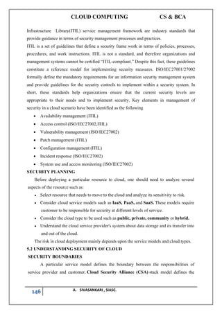CLOUD COMPUTING CS & BCA
146 A. SIVASANKARI , SIASC.
Infrastructure Library(ITIL) service management framework are industry standards that
provide guidance in terms of security management processes and practices.
ITIL is a set of guidelines that define a security frame work in terms of policies, processes,
procedures, and work instructions. ITIL is not a standard, and therefore organizations and
management systems cannot be certified “ITIL-compliant.” Despite this fact, these guidelines
constitute a reference model for implementing security measures. ISO/IEC27001/27002
formally define the mandatory requirements for an information security management system
and provide guidelines for the security controls to implement within a security system. In
short, these standards help organizations ensure that the current security levels are
appropriate to their needs and to implement security. Key elements in management of
security in a cloud scenario have been identified as the following
• Availability management (ITIL)
• Access control (ISO/IEC27002,ITIL)
• Vulnerability management (ISO/IEC27002)
• Patch management (ITIL)
• Configuration management (ITIL)
• Incident response (ISO/IEC27002)
• System use and access monitoring (ISO/IEC27002)
SECURITY PLANNING
Before deploying a particular resource to cloud, one should need to analyze several
aspects of the resource such as:
• Select resource that needs to move to the cloud and analyze its sensitivity to risk.
• Consider cloud service models such as IaaS, PaaS, and SaaS. These models require
customer to be responsible for security at different levels of service.
• Consider the cloud type to be used such as public, private, community or hybrid.
• Understand the cloud service provider's system about data storage and its transfer into
and out of the cloud.
The risk in cloud deployment mainly depends upon the service models and cloud types.
5.2 UNDERSTANDING SECURITY OF CLOUD
SECURITY BOUNDARIES
A particular service model defines the boundary between the responsibilities of
service provider and customer. Cloud Security Alliance (CSA) stack model defines the
 