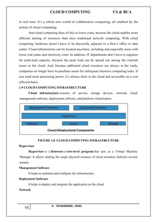 CLOUD COMPUTING CS & BCA
15 A. SIVASANKARI , SIASC.
in real time. It’s a whole new world of collaborative computing, all enabled by the
notion of cloud computing.
And cloud computing does all this at lower costs, because the cloud enables more
efficient sharing of resources than does traditional network computing. With cloud
computing, hardware doesn’t have to be physically adjacent to a firm’s office or data
center. Cloud infrastructure can be located anywhere, including and especially areas with
lower real estate and electricity costs. In addition, IT departments don’t have to engineer
for peak-load capacity, because the peak load can be spread out among the external
assets in the cloud. And, because additional cloud resources are always at the ready,
companies no longer have to purchase assets for infrequent intensive computing tasks. If
you need more processing power, it’s always there in the cloud and accessible on a cost
efficient basis.
1.9 CLOUD COMPUTING INFRASTRUCTURE
Cloud infrastructure consists of servers, storage devices, network, cloud
management software, deployment software, and platform virtualization.
FIGURE 1.8 CLOUD COMPUTING INFRASTRUCTURE
Hypervisor
Hypervisor is a firmware or low-level program that acts as a Virtual Machine
Manager. It allows sharing the single physical instance of cloud resources between several
tenants.
Management Software
It helps to maintain and configure the infrastructure.
Deployment Software
It helps to deploy and integrate the application on the cloud.
Network
 