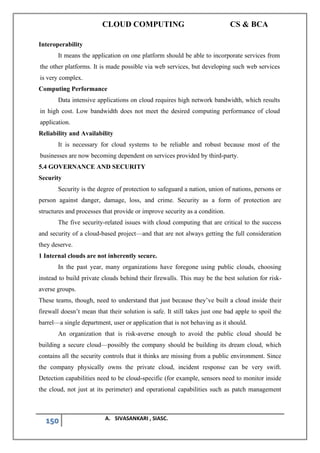 CLOUD COMPUTING CS & BCA
150 A. SIVASANKARI , SIASC.
Interoperability
It means the application on one platform should be able to incorporate services from
the other platforms. It is made possible via web services, but developing such web services
is very complex.
Computing Performance
Data intensive applications on cloud requires high network bandwidth, which results
in high cost. Low bandwidth does not meet the desired computing performance of cloud
application.
Reliability and Availability
It is necessary for cloud systems to be reliable and robust because most of the
businesses are now becoming dependent on services provided by third-party.
5.4 GOVERNANCE AND SECURITY
Security
Security is the degree of protection to safeguard a nation, union of nations, persons or
person against danger, damage, loss, and crime. Security as a form of protection are
structures and processes that provide or improve security as a condition.
The five security-related issues with cloud computing that are critical to the success
and security of a cloud-based project—and that are not always getting the full consideration
they deserve.
1 Internal clouds are not inherently secure.
In the past year, many organizations have foregone using public clouds, choosing
instead to build private clouds behind their firewalls. This may be the best solution for risk-
averse groups.
These teams, though, need to understand that just because they’ve built a cloud inside their
firewall doesn’t mean that their solution is safe. It still takes just one bad apple to spoil the
barrel—a single department, user or application that is not behaving as it should.
An organization that is risk-averse enough to avoid the public cloud should be
building a secure cloud—possibly the company should be building its dream cloud, which
contains all the security controls that it thinks are missing from a public environment. Since
the company physically owns the private cloud, incident response can be very swift.
Detection capabilities need to be cloud-specific (for example, sensors need to monitor inside
the cloud, not just at its perimeter) and operational capabilities such as patch management
 