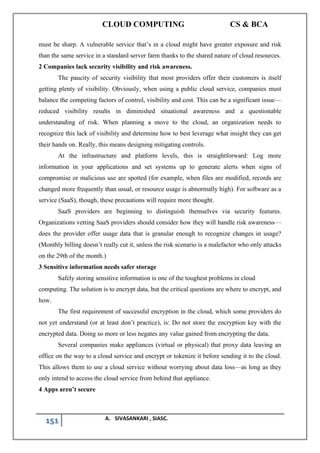 CLOUD COMPUTING CS & BCA
151 A. SIVASANKARI , SIASC.
must be sharp. A vulnerable service that’s in a cloud might have greater exposure and risk
than the same service in a standard server farm thanks to the shared nature of cloud resources.
2 Companies lack security visibility and risk awareness.
The paucity of security visibility that most providers offer their customers is itself
getting plenty of visibility. Obviously, when using a public cloud service, companies must
balance the competing factors of control, visibility and cost. This can be a significant issue—
reduced visibility results in diminished situational awareness and a questionable
understanding of risk. When planning a move to the cloud, an organization needs to
recognize this lack of visibility and determine how to best leverage what insight they can get
their hands on. Really, this means designing mitigating controls.
At the infrastructure and platform levels, this is straightforward: Log more
information in your applications and set systems up to generate alerts when signs of
compromise or malicious use are spotted (for example, when files are modified, records are
changed more frequently than usual, or resource usage is abnormally high). For software as a
service (SaaS), though, these precautions will require more thought.
SaaS providers are beginning to distinguish themselves via security features.
Organizations vetting SaaS providers should consider how they will handle risk awareness—
does the provider offer usage data that is granular enough to recognize changes in usage?
(Monthly billing doesn’t really cut it, unless the risk scenario is a malefactor who only attacks
on the 29th of the month.)
3 Sensitive information needs safer storage
Safely storing sensitive information is one of the toughest problems in cloud
computing. The solution is to encrypt data, but the critical questions are where to encrypt, and
how.
The first requirement of successful encryption in the cloud, which some providers do
not yet understand (or at least don’t practice), is: Do not store the encryption key with the
encrypted data. Doing so more or less negates any value gained from encrypting the data.
Several companies make appliances (virtual or physical) that proxy data leaving an
office on the way to a cloud service and encrypt or tokenize it before sending it to the cloud.
This allows them to use a cloud service without worrying about data loss—as long as they
only intend to access the cloud service from behind that appliance.
4 Apps aren’t secure
 