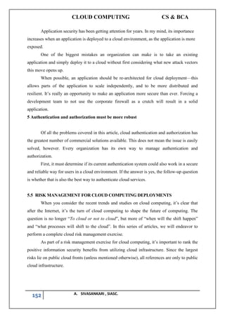 CLOUD COMPUTING CS & BCA
152 A. SIVASANKARI , SIASC.
Application security has been getting attention for years. In my mind, its importance
increases when an application is deployed to a cloud environment, as the application is more
exposed.
One of the biggest mistakes an organization can make is to take an existing
application and simply deploy it to a cloud without first considering what new attack vectors
this move opens up.
When possible, an application should be re-architected for cloud deployment—this
allows parts of the application to scale independently, and to be more distributed and
resilient. It’s really an opportunity to make an application more secure than ever. Forcing a
development team to not use the corporate firewall as a crutch will result in a solid
application.
5 Authentication and authorization must be more robust
Of all the problems covered in this article, cloud authentication and authorization has
the greatest number of commercial solutions available. This does not mean the issue is easily
solved, however. Every organization has its own way to manage authentication and
authorization.
First, it must determine if its current authentication system could also work in a secure
and reliable way for users in a cloud environment. If the answer is yes, the follow-up question
is whether that is also the best way to authenticate cloud services.
5.5 RISK MANAGEMENT FOR CLOUD COMPUTING DEPLOYMENTS
When you consider the recent trends and studies on cloud computing, it’s clear that
after the Internet, it’s the turn of cloud computing to shape the future of computing. The
question is no longer “To cloud or not to cloud”, but more of “when will the shift happen”
and “what processes will shift to the cloud”. In this series of articles, we will endeavor to
perform a complete cloud risk management exercise.
As part of a risk management exercise for cloud computing, it’s important to rank the
positive information security benefits from utilizing cloud infrastructure. Since the largest
risks lie on public cloud fronts (unless mentioned otherwise), all references are only to public
cloud infrastructure.
 