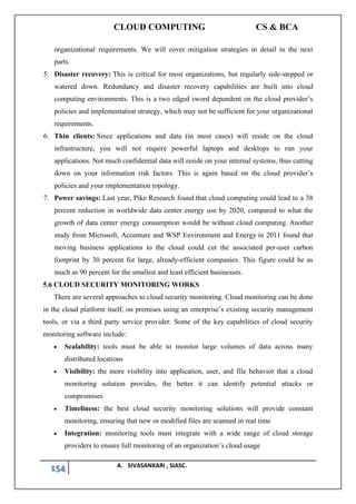 CLOUD COMPUTING CS & BCA
154 A. SIVASANKARI , SIASC.
organizational requirements. We will cover mitigation strategies in detail in the next
parts.
5. Disaster recovery: This is critical for most organizations, but regularly side-stepped or
watered down. Redundancy and disaster recovery capabilities are built into cloud
computing environments. This is a two edged sword dependent on the cloud provider’s
policies and implementation strategy, which may not be sufficient for your organizational
requirements.
6. Thin clients: Since applications and data (in most cases) will reside on the cloud
infrastructure, you will not require powerful laptops and desktops to run your
applications. Not much confidential data will reside on your internal systems, thus cutting
down on your information risk factors. This is again based on the cloud provider’s
policies and your implementation topology.
7. Power savings: Last year, Pike Research found that cloud computing could lead to a 38
percent reduction in worldwide data center energy use by 2020, compared to what the
growth of data center energy consumption would be without cloud computing. Another
study from Microsoft, Accenture and WSP Environment and Energy in 2011 found that
moving business applications to the cloud could cut the associated per-user carbon
footprint by 30 percent for large, already-efficient companies. This figure could be as
much as 90 percent for the smallest and least efficient businesses.
5.6 CLOUD SECURITY MONITORING WORKS
There are several approaches to cloud security monitoring. Cloud monitoring can be done
in the cloud platform itself, on premises using an enterprise’s existing security management
tools, or via a third party service provider. Some of the key capabilities of cloud security
monitoring software include:
• Scalability: tools must be able to monitor large volumes of data across many
distributed locations
• Visibility: the more visibility into application, user, and file behavior that a cloud
monitoring solution provides, the better it can identify potential attacks or
compromises
• Timeliness: the best cloud security monitoring solutions will provide constant
monitoring, ensuring that new or modified files are scanned in real time
• Integration: monitoring tools must integrate with a wide range of cloud storage
providers to ensure full monitoring of an organization’s cloud usage
 