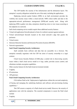 CLOUD COMPUTING CS & BCA
156 A. SIVASANKARI , SIASC.
The CSP handles the security of the infrastructure and the abstraction layers. The
enterprise’s security obligations include the rest of the stack, including the applications.
Deploying network packet brokers (NPB) in an IaaS environment provides the
visibility into security issues within a cloud network. NPB’s direct traffic and data to the
appropriate network performance management (NPM) and security tools. Along with
deploying NPB to gather wire data, enterprises should log wires to view issues occurring at
the endpoints in a network.
IaaS cloud computing service models require these additional security features:
• Virtual web application firewalls placed in front of a website to protect against malware.
• Virtual network-based firewalls located at the cloud network’s edge that guards the
perimeter.
• Virtual routers
• Intrusion Detection Systems and Intrusion Prevention Systems (IDS/IPS)
• Network segmentation
SaaS Cloud Computing Security Architecture
SaaS centrally hosts software and data that are accessible via a browser. The
enterprise normally negotiates with the CSP the terms of security ownership in a legal
contract.
Cloud Access Security Brokers (CASB) play a central role in discovering security
issues within a SaaS cloud service model as it logs, audits, provides access control, and
oftentimes includes encryption capabilities.
Other security features for the SaaS cloud environment include:
• Logging
• IP restrictions
• API gateways
PaaS Cloud Computing Security Architecture
CSA defines PaaS as the “deployment of applications without the cost and complexity
of buying and managing the underlying hardware and software and provisioning hosting
capabilities.”
The CSP secures a majority of a PaaS cloud service model. However, the security of
applications rests with the enterprise. The essential components to secure the PaaS cloud
include:
• Logging
 