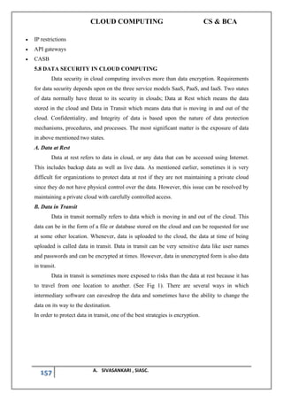 CLOUD COMPUTING CS & BCA
157 A. SIVASANKARI , SIASC.
• IP restrictions
• API gateways
• CASB
5.8 DATA SECURITY IN CLOUD COMPUTING
Data security in cloud computing involves more than data encryption. Requirements
for data security depends upon on the three service models SaaS, PaaS, and IaaS. Two states
of data normally have threat to its security in clouds; Data at Rest which means the data
stored in the cloud and Data in Transit which means data that is moving in and out of the
cloud. Confidentiality, and Integrity of data is based upon the nature of data protection
mechanisms, procedures, and processes. The most significant matter is the exposure of data
in above mentioned two states.
A. Data at Rest
Data at rest refers to data in cloud, or any data that can be accessed using Internet.
This includes backup data as well as live data. As mentioned earlier, sometimes it is very
difficult for organizations to protect data at rest if they are not maintaining a private cloud
since they do not have physical control over the data. However, this issue can be resolved by
maintaining a private cloud with carefully controlled access.
B. Data in Transit
Data in transit normally refers to data which is moving in and out of the cloud. This
data can be in the form of a file or database stored on the cloud and can be requested for use
at some other location. Whenever, data is uploaded to the cloud, the data at time of being
uploaded is called data in transit. Data in transit can be very sensitive data like user names
and passwords and can be encrypted at times. However, data in unencrypted form is also data
in transit.
Data in transit is sometimes more exposed to risks than the data at rest because it has
to travel from one location to another. (See Fig 1). There are several ways in which
intermediary software can eavesdrop the data and sometimes have the ability to change the
data on its way to the destination.
In order to protect data in transit, one of the best strategies is encryption.
 